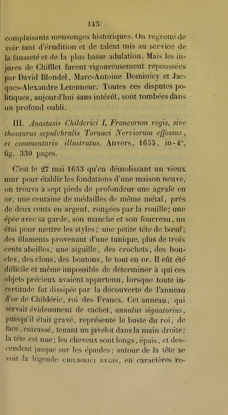 complaisants mensonges historiques. On regrette île voir tant d’érudition et de talent mis au service de la fausseté et de la plus basse adulation. Mais les in- jures de Chi filet furent vigoureusement repoussées par David Blondel, Marc-Antoine Dominicy et Jac- ques-Alexandre Letenneur. Toutes ces disputes po- litiques, aujourd’hui sans intérêt, sont tombées dans un profond oubli. III. Anastasis Childerici I, Franconcm regis, sive thésaurus sepulchralis Tornaci Nerviorum effossus, et commentario ülustratus, Anvers, 1653, in-4°, fig. 330 pages. C’est le 27 mai 1653 qu’en démolissant un vieux mur pour établir les fondations d’une maison neuve, on trouva à sept pieds de profondeur une agrafe en or, une centaine de médailles de même métal, près de deux cents en argent, rongées par la rouille; une épée avec sa garde, son manche et son fourreau, un étui pour mettre les styles ; une petite tête de bœuf; des filaments provenant d’une tunique, plus de trois cents abeilles, une aiguille, des crochets, des bou- cles, des clous, des boutons, le tout en or. 11 eût été difficile et même impossible de déterminer à qui ces objets précieux avaient appartenu, lorsque toute in- certitude fut dissipée par la découverte de l’anneau d’or deChildéric, roi des Francs. Cet anneau, qui servait évidemment de cachet, annulas signatorius, puisqu’il était gravé, représente le buste du roi, de face, cuirassé, tenant un javelot dans la main droite; la tête est nue; les cheveux sont longs, épais, et des- cendent jusque sur les épaules; autour de la tête se voit la légende cun.nnuci régis, en caractères ro-