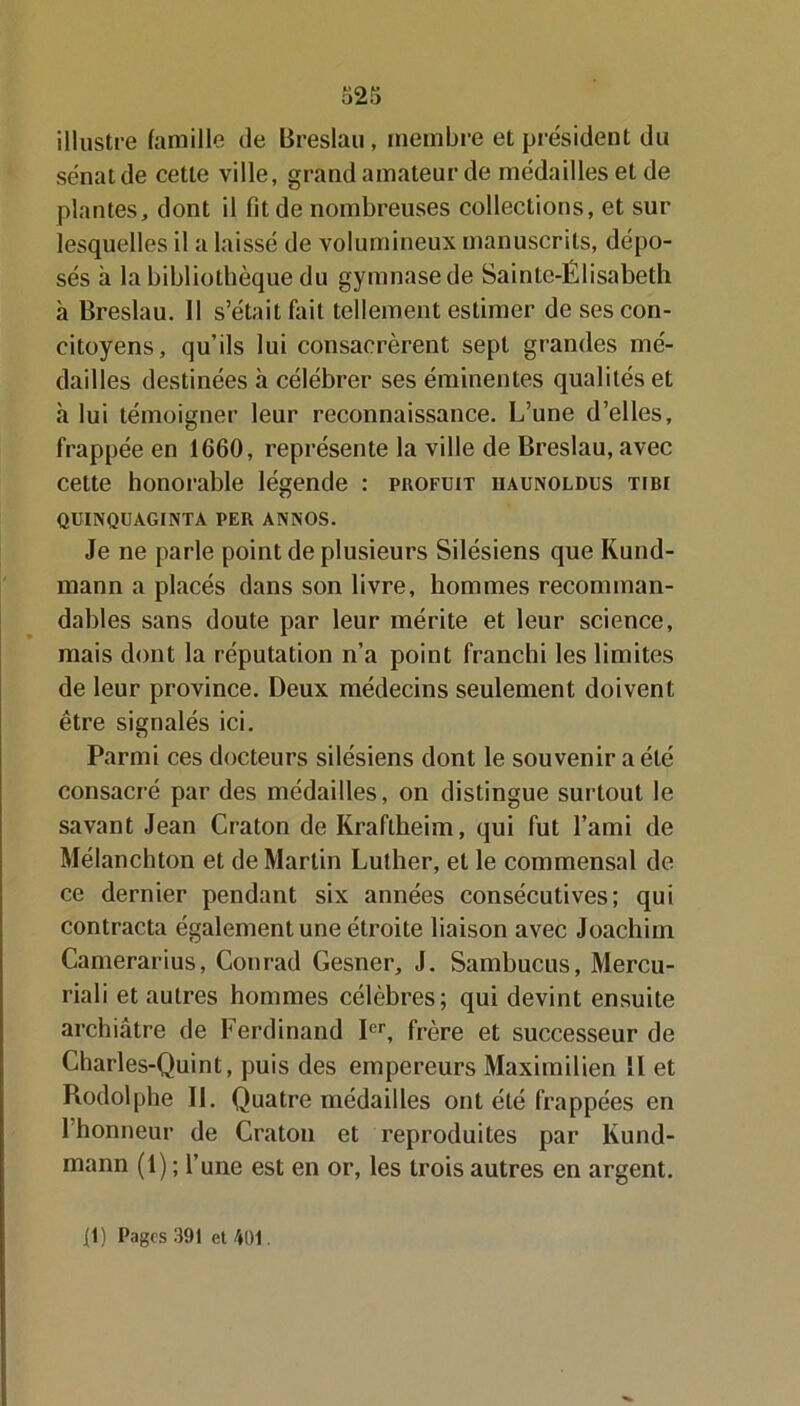 illustre famille de Breslau, membre et président du sénat de cette ville, grand amateur de médailles et de plantes, dont il fit de nombreuses collections, et sur lesquelles il a laissé de volumineux manuscrits, dépo- sés à la bibliothèque du gymnase de Sainte-Élisabeth à Breslau. Il s’était fait tellement estimer de ses con- citoyens, qu'ils lui consacrèrent sept grandes mé- dailles destinées à célébrer ses éminentes qualités et à lui témoigner leur reconnaissance. L’une d’elles, frappée en 1660, représente la ville de Breslau, avec cette honorable légende : profuit iiaunoldus tibi QUINQUAGINTA PER ANNOS. Je ne parle point de plusieurs Silésiens que Kund- mann a placés dans son livre, hommes recomman- dables sans doute par leur mérite et leur science, mais dont la réputation n’a point franchi les limites de leur province. Deux médecins seulement doivent être signalés ici. Parmi ces docteurs silésiens dont le souvenir a été consacré par des médailles, on distingue surtout le savant Jean Craton de Kraflheim, qui fut l’ami de Mélanchton et de Martin Luther, et le commensal de ce dernier pendant six années consécutives; qui contracta également une étroite liaison avec Joachim Camerarius, Conrad Gesner, J. Sambucus, Mercu- riali et autres hommes célèbres; qui devint ensuite archiâtre de Ferdinand Ier, frère et successeur de Charles-Quint, puis des empereurs Maximilien II et Rodolphe II. Quatre médailles ont été frappées en l’honneur de Craton et reproduites par Kund- mann (1) ; l’une est en or, les trois autres en argent. {!) Pages 391 et 401.