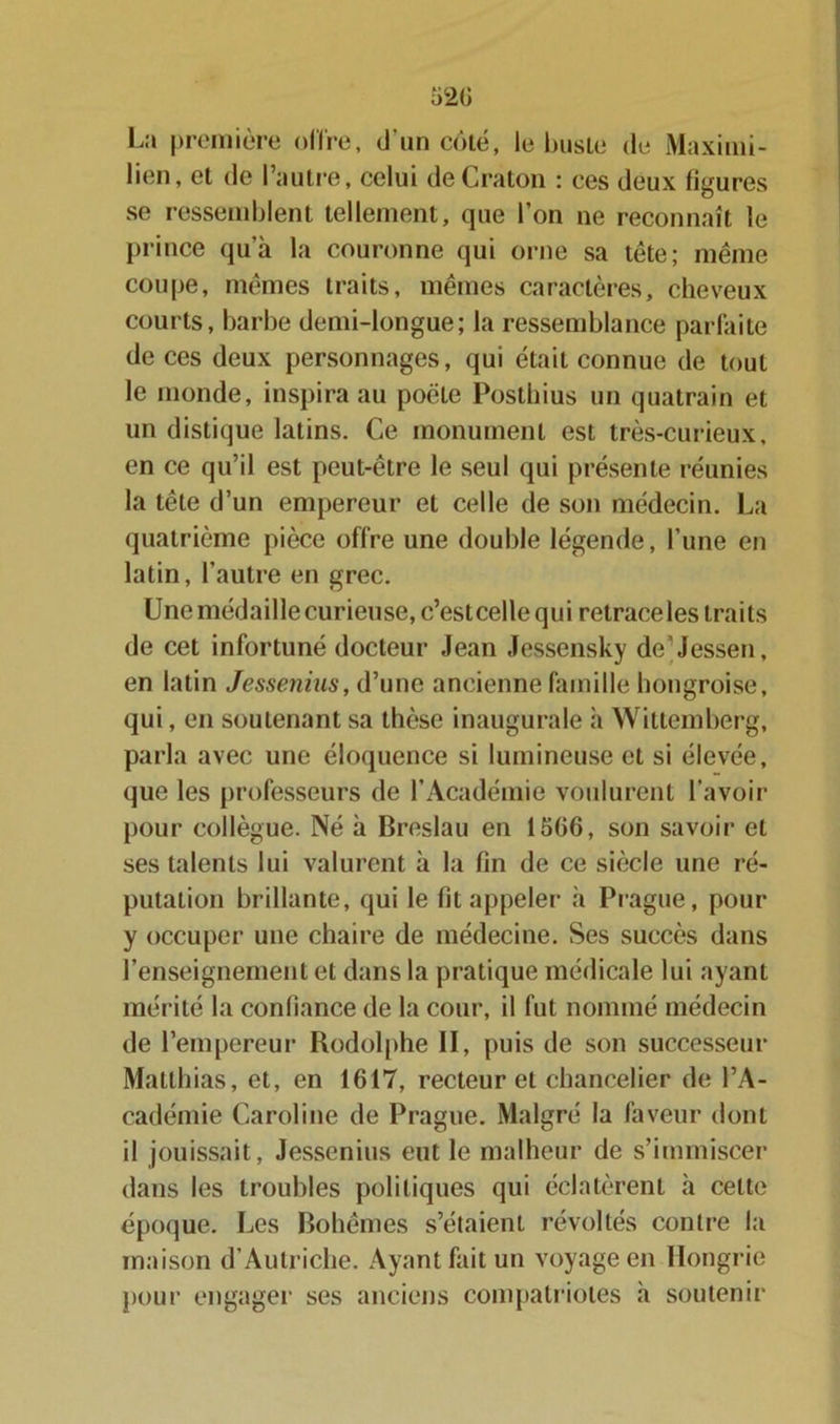 La première offre, d'un côté, le buste de Maximi- lien, et de l’autre, celui deCraton : ces deux figures se ressemblent tellement, que l’on ne reconnaît le prince qu’à la couronne qui orne sa tête; même coupe, mêmes traits, mêmes caractères, cheveux courts, barbe demi-longue; la ressemblance parfaite de ces deux personnages, qui était connue de tout le monde, inspira au poêle Posthius un quatrain et un distique latins. Ce monument est très-curieux, en ce qu’il est peut-être le seul qui présente réunies la tête d’un empereur et celle de son médecin. La quatrième pièce offre une double légende, l’une en latin, l’autre en grec. Une médaille curieuse, c’estcelle qui retrace les traits de cet infortuné docteur Jean Jessensky de’Jessen, en latin Jessenius, d’une ancienne famille hongroise, qui, en soutenant sa thèse inaugurale à Wittemberg, parla avec une éloquence si lumineuse et si élevée, que les professeurs de l’Académie voulurent l’avoir pour collègue. Né à Breslau en 1566, son savoir et ses talents lui valurent à la fin de ce siècle une ré- putation brillante, qui le fit appeler à Prague, pour y occuper une chaire de médecine. Ses succès dans l’enseignement et dans la pratique médicale lui ayant mérité la confiance de la cour, il fut nommé médecin de l’empereur Rodolphe II, puis de son successeur Matthias, et, en 1617, recteur et chancelier de l’A- cadémie Caroline de Prague. Malgré la faveur dont il jouissait, Jessenius eut le malheur de s’immiscer dans les troubles politiques qui éclatèrent à cette époque. Les Bohèmes s’étaient révoltés contre la maison d’Autriche. Ayant fait un voyage en Hongrie pour engager ses anciens compatriotes à soutenir