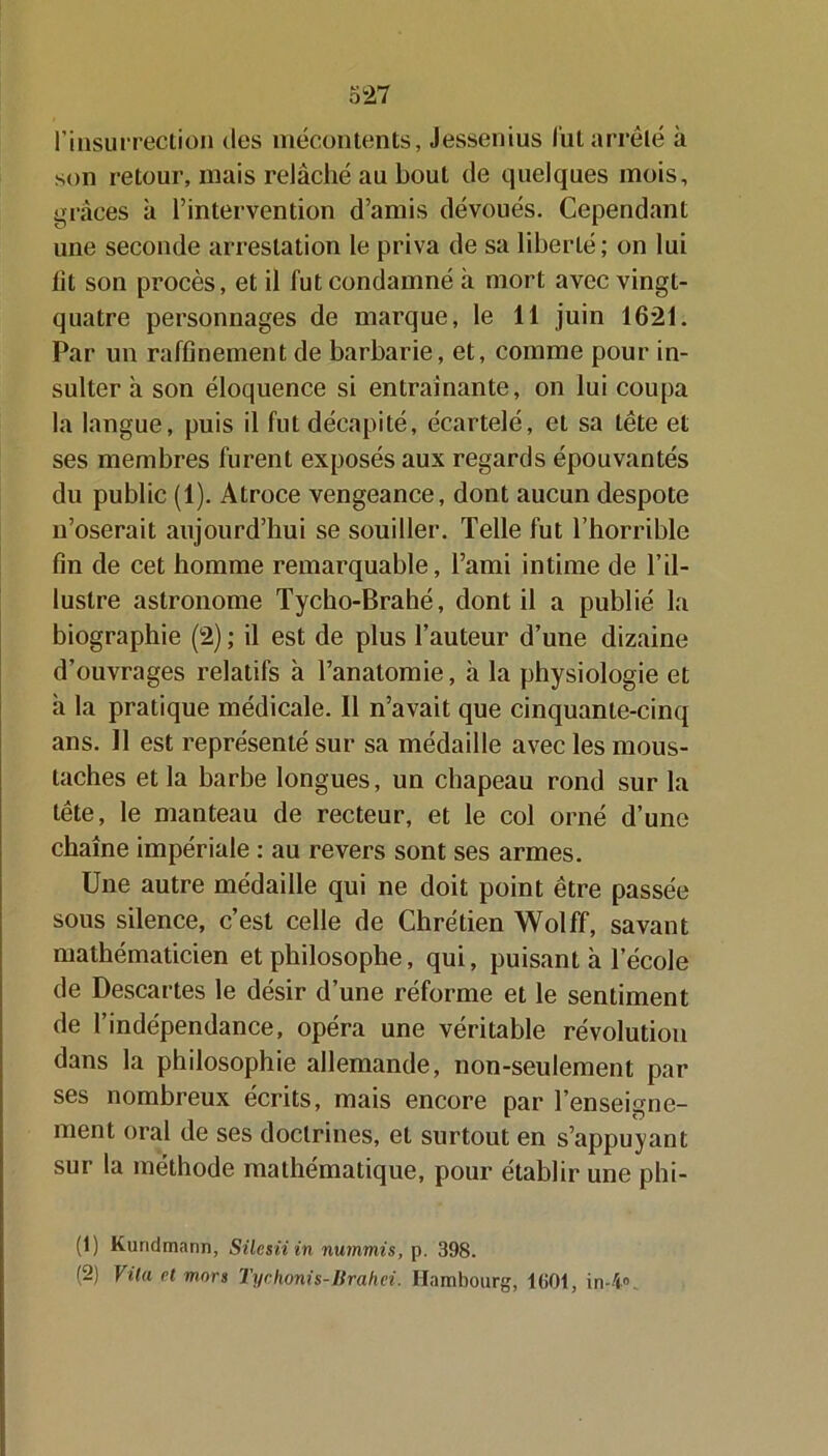 l'insurrection des mécontents, Jessenius lut arrêté à son retour, mais relâché au bout de quelques mois, grâces à l’intervention d’amis dévoués. Cependant une seconde arrestation le priva de sa liberté; on lui lit son procès, et il fut condamné à mort avec vingt- quatre personnages de marque, le 11 juin 1621. Par un raffinement de barbarie, et, comme pour in- sulter à son éloquence si entraînante, on lui coupa la langue, puis il fut décapité, écartelé, et sa tête et ses membres furent exposés aux regards épouvantés du public (1). Atroce vengeance, dont aucun despote n’oserait aujourd’hui se souiller. Telle fut l’horrible fin de cet homme remarquable, l’ami intime de l’il- lustre astronome Tycho-Brahé, dont il a publié la biographie (2) ; il est de plus l’auteur d’une dizaine d’ouvrages relatifs à l’anatomie, il la physiologie et à la pratique médicale. Il n’avait que cinquante-cinq ans. Il est représenté sur sa médaille avec les mous- taches et la barbe longues, un chapeau rond sur la tête, le manteau de recteur, et le col orné d’une chaîne impériale : au revers sont ses armes. Une autre médaille qui ne doit point être passée sous silence, c’est celle de Chrétien Wolff, savant mathématicien et philosophe, qui, puisant à l’école de Descartes le désir d’une réforme et le sentiment de l’indépendance, opéra une véritable révolution dans la philosophie allemande, non-seulement par ses nombreux écrits, mais encore par l’enseigne- ment oral de ses doctrines, et surtout en s’appuyant sur la méthode mathématique, pour établir une phi- (1) Kuridmann, Silesii in nummis, p. 398. (2) Vüa et mors Tychonis-Brahei. Hambourg, 1601, in-4»