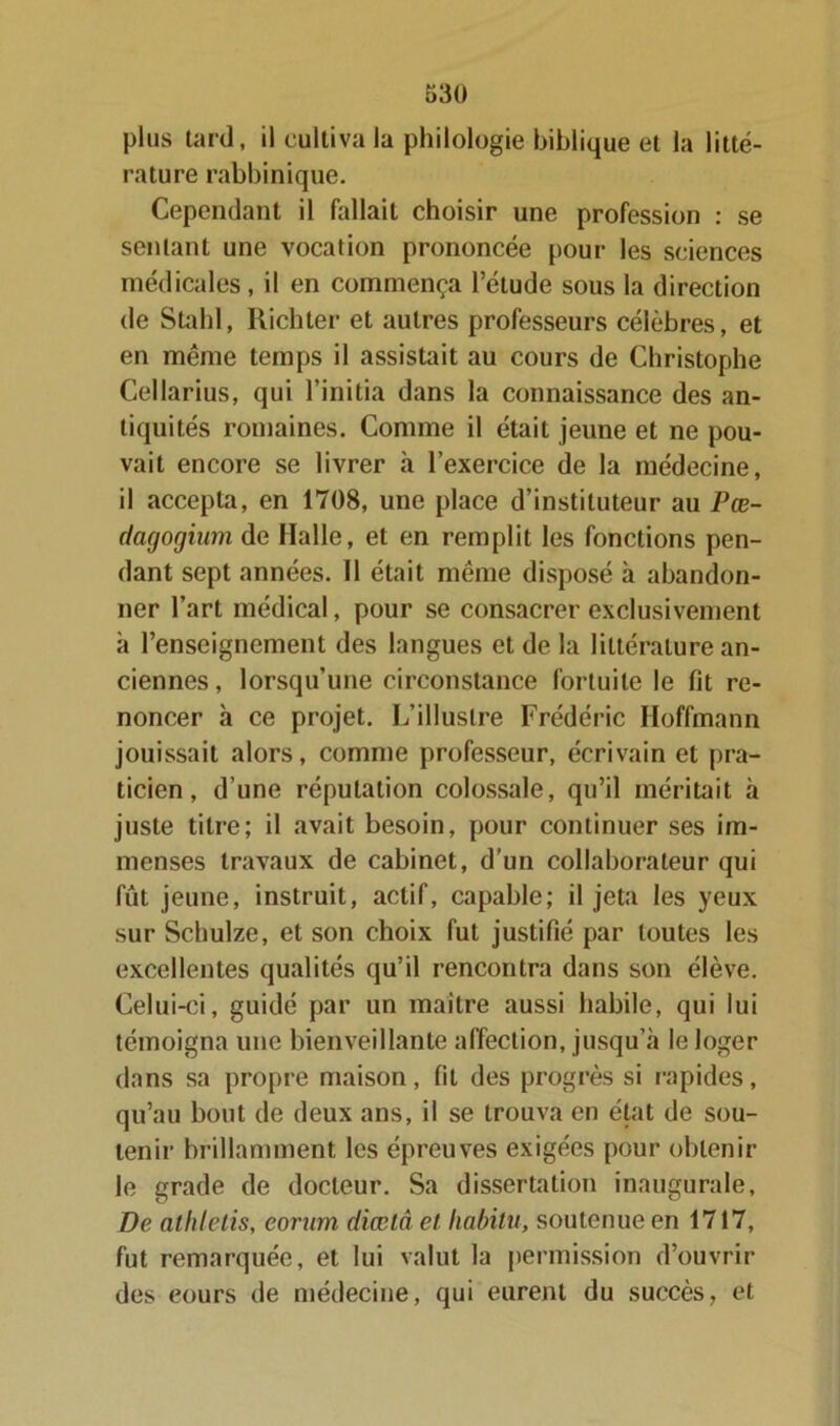 plus tard, il cultiva la philologie biblique et la litté- rature rabbinique. Cependant il fallait choisir une profession : se sentant une vocation prononcée pour les sciences médicales, il en commença l’étude sous la direction de Stahl, Richter et autres professeurs célèbres, et en même temps il assistait au cours de Christophe Cellarius, qui l’initia dans la connaissance des an- tiquités romaines. Comme il était jeune et ne pou- vait encore se livrer à l’exercice de la médecine, il accepta, en 1708, une place d’instituteur au Pœ- dagogium de Halle, et en remplit les fonctions pen- dant sept années. Il était même disposé à abandon- ner l’art médical, pour se consacrer exclusivement à l’enseignement des langues et de la littérature an- ciennes , lorsqu’une circonstance fortuite le fit re- noncer à ce projet. L’illustre Frédéric Hoffmann jouissait alors, comme professeur, écrivain et pra- ticien, d’une réputation colossale, qu’il méritait à juste titre; il avait besoin, pour continuer ses im- menses travaux de cabinet, d’un collaborateur qui fût jeune, instruit, actif, capable; il jeta les yeux sur Schulze, et son choix fut justifié par toutes les excellentes qualités qu’il rencontra dans son élève. Celui-ci, guidé par un maître aussi habile, qui lui témoigna une bienveillante affection, jusqu’à le loger dans sa propre maison, fit des progrès si rapides, qu’au bout de deux ans, il se trouva en état de sou- tenir brillamment les épreuves exigées pour obtenir le grade de docteur. Sa dissertation inaugurale. De alhletis, eorum diœlâ et liabitu, soutenue en 1717, fut remarquée, et lui valut la permission d’ouvrir des eours de médecine, qui eurent du succès, et