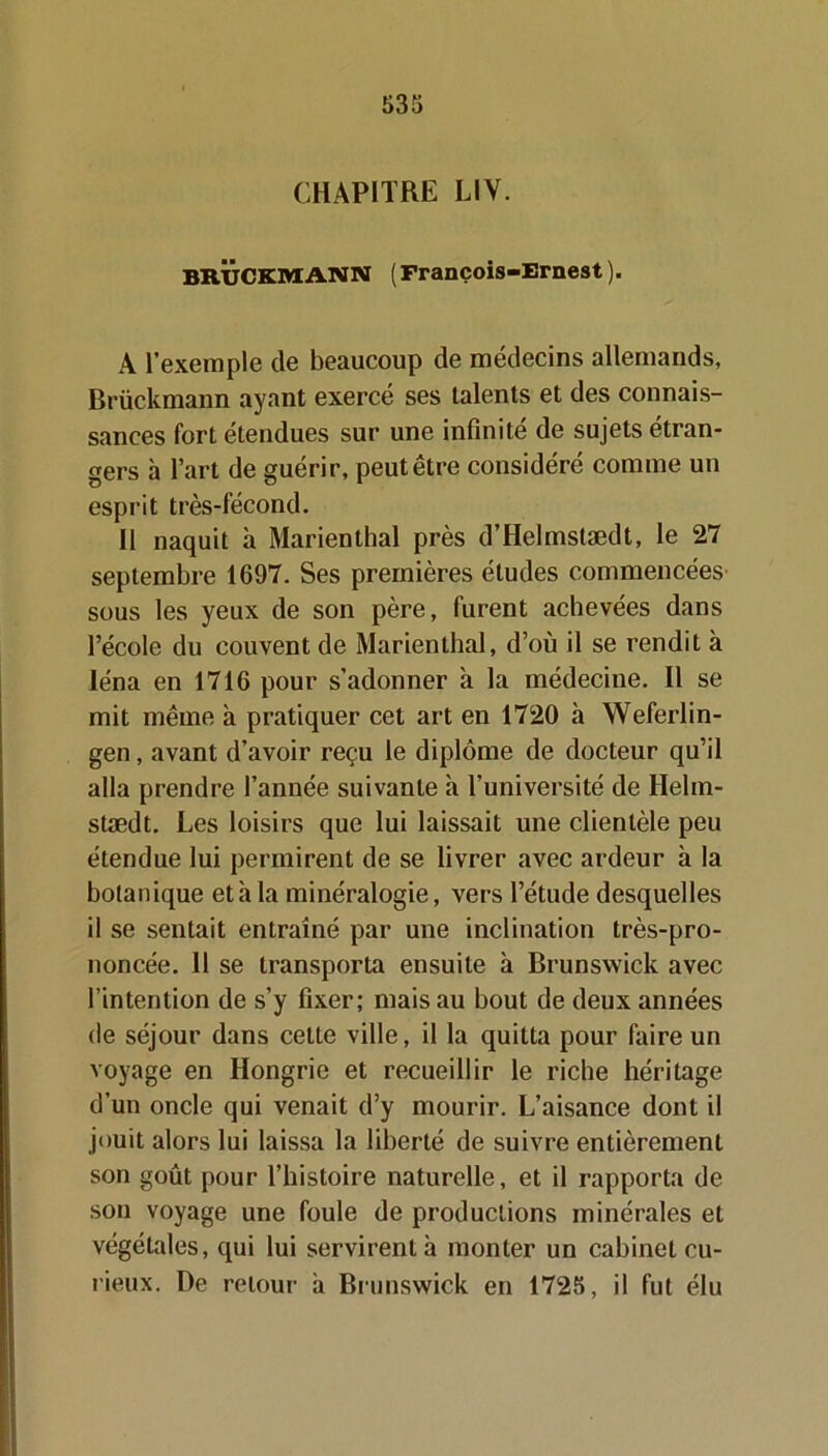 CHAPITRE LIV. BRUCKMANN ( François-Ernest ). A l’exemple de beaucoup de médecins allemands, Brückmann ayant exercé ses talents et des connais- sances fort étendues sur une infinité de sujets étran- gers à l’art de guérir, peut être considéré comme un esprit très-fécond. Il naquit à Marienthal près d’Helmstædt, le 27 septembre 1697. Ses premières études commencées sous les yeux de son père, furent achevées dans l’école du couvent de Marienthal, d’où il se rendit à Iéna en 1716 pour s’adonner à la médecine. Il se mit même à pratiquer cet art en 1720 à Weferlin- gen, avant d’avoir reçu le diplôme de docteur qu’il alla prendre l’année suivante à l’université de Helm- stædt. Les loisirs que lui laissait une clientèle peu étendue lui permirent de se livrer avec ardeur à la botanique et h la minéralogie, vers l’étude desquelles il se sentait entraîné par une inclination très-pro- noncée. Il se transporta ensuite à Brunswick avec l’intention de s’y fixer; mais au bout de deux années de séjour dans cette ville, il la quitta pour faire un voyage en Hongrie et recueillir le riche héritage d’un oncle qui venait d’y mourir. L’aisance dont il jouit alors lui laissa la liberté de suivre entièrement son goût pour l’histoire naturelle, et il rapporta de son voyage une foule de productions minérales et végétales, qui lui servirent à monter un cabinet cu- rieux. De retour a Brunswick en 1725, il fut élu