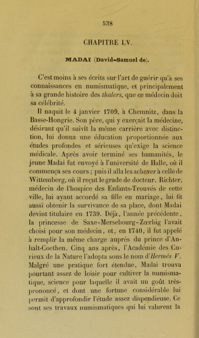 CHAPITRE LV. MAD AI (David-Samuel de). C’est moins à ses écrits sur l’art de guérir qu’à ses connaissances en numismatique, et principalement à sa grande histoire des thalers, que ce médecin doit sa célébrité. Il naquit le 4 janvier 1709, à Chemnitz, dans la Basse-Hongrie. Son père, qui y exerçait la médecine, désirant qu’il suivît la meme carrière avec distinc- tion, lui donna une éducation proportionnée aux études profondes et sérieuses qu’exige la science médicale. Après avoir terminé ses humanités, le jeune Madai fut envoyé à l’université de Halle, où il commença ses cours ; puis il alla les achever à celle de Wittemberg, où il reçut le grade de docteur. Richter, médecin de l’hospice des Enfants-Trouvés de cette ville, lui ayant accordé sa fille en mariage, lui fit aussi obtenir la survivance de sa place, dont Madai devint titulaire en 1739. Déjà, l’année précédente, la princesse de Saxe-Mersebourg-Zœrhig l’avait choisi pour son médecin, et, en 1740, il fut appelé à remplir la même charge auprès du prince d’An- halt-Coethen. Cinq ans après, l’Académie des Cu- rieux de la Nature l’adopta sous le nom (YHermès V. Malgré une pratique fort étendue, Madai trouva pourtant assez de loisir pour cultiver la numisma- tique, science pour laquelle il avait un goût très- prononcé, et dont une fortune considérable lui permit d’approfondir l’étude assez dispendieuse. Ce sont ses travaux numismatiques qui lui valurent la