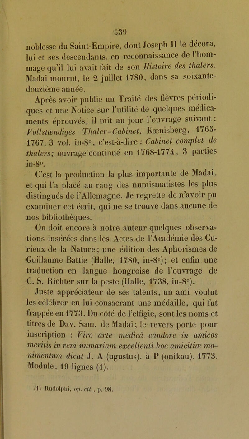 noblesse du Saint-Empire, dont Joseph 11 le décora, lui et ses descendants, en reconnaissance de 1 hom- mage qu’il lui avait fait de son Histoii'e des thalers. Madai mourut, le 2 juillet 1780, dans sa soixante- douzième année. Après avoir publié un Traité des fièvres périodi- ques et une Notice sur l’utilité de quelques médica- ments éprouvés, il mit au jour 1 ouvrage suivant : Vollstœndiges Tlialer-Cabinet. Kœnisberg, 1/65- 1767, 3 vol. in-8°, c’est-à-dire: Cabinet complet de thalers; ouvrage continué en 1768-1774, 3 parties in-8°. C’est la production la plus importante de Madai, et qui l’a placé au rang des numismatistes les plus distingués de l’Allemagne. Je regrette de n’avoir pu examiner cet écrit, qui ne se trouve dans aucune de nos bibliothèques. On doit encore à notre auteur quelques observa- tions insérées dans les Actes de l’Académie des Cu- rieux de la Nature; une édition des Aphorismes de Guillaume Battie (Halle, 1780, in-8°); et enfin une traduction en langue hongroise de l’ouvrage de C. S. Richter sur la peste (Halle, 1738, in-8°). Juste appréciateur de ses talents, un ami voulut les célébrer en lui consacrant une médaille, qui fut frappée en 1773. Du côté de l’effigie, sont les noms et litres de Dav. Sam. de Madai ; le revers porte pour inscription : Viro arle medicci candore in amicos mentis in rem numariam excellenli hoc amiciliœ mo- nimentum dicat J. A (ugustus). à P (onikau). 1773. Module, 19 lignes (1). (1) Ruriolphi, op. cil., p. 98.