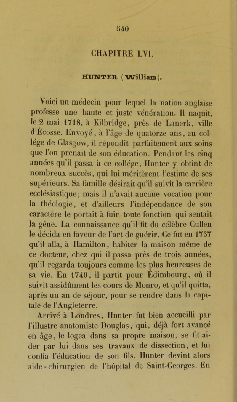 CHAPITRE LV1. HUNTER (William). Voici un médecin pour lequel la nation anglaise professe une haute et juste vénération. 11 naquit, le 2 mai 1718, «à Kilbridge, près de Lanerk, ville d’Écosse. Envoyé, à l’âge de quatorze ans, au col- lège de Glasgow, il répondit parfaitement aux soins que l’on prenait de son éducation. Pendant les cinq années qu’il passa à ce collège, Ilunter y obtint de nombreux succès, qui lui méritèrent l’estime de ses supérieurs. Sa famille désirait qu’il suivît la carrière ecclésiastique; mais il n’avait aucune vocation pour la théologie, et d’ailleurs l’indépendance de son caractère le portait à fuir toute fonction qui sentait la gêne. La connaissance qu’il fit du célèbre Cullen le décida en faveur de Part de guérir. Ce fut en 1737 qu’il alla, à Hamilton, habiter la maison même de ce docteur, chez qui il passa près de trois années, qu’il regarda toujours comme les plus heureuses de sa vie. En 1740, il partit pour Édimbourg, où il suivit assidûment les cours de Monro, et qu’il quitta, après un an de séjour, pour se rendre dans la capi- tale de l’Angleterre. Arrivé à Londres, Hunter fut bien accueilli par l'illustre anatomiste Douglas, qui, déjà fort avancé en âge, le logea dans sa propre maison, se fit ai- der par lui dans ses travaux de dissection, et lui confia l’éducation de son fils. Hunter devint alors aide - chirurgien de l’hôpital de Saint-Georges. En