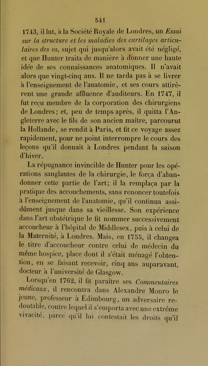 1743, il lut, à la Société Royale de Londres, un Essai sur la structure et les maladies des cartilages articu- laires des os, sujet qui jusqu’alors avait été négligé, et que Hunter traita de manière à donner une haute idée de ses connaissances anatomiques. 11 n’avait alors que vingt-cinq ans. Il ne tarda pas à se livrer «à l’enseignement de l’anatomie, et ses cours attirè- rent une grande affluence d’auditeurs. En 1747, il fut reçu membre de la corporation des chirurgiens de Londres; et, peu de temps après, il quitta l’An- gleterre avec le fds de son ancien maître, parcourut la Hollande, se rendit h Paris, et fit ce voyage assez rapidement, pour ne point interrompre le cours des leçons qu’il donnait h Londres pendant la saison d’hiver. La répugnance invincible de Hunter pour les opé- rations sanglantes de la chirurgie, le força d’aban- donner cette partie de l’art; il la remplaça par la pratique des accouchements, sans renoncer toutefois à l’enseignement de l’anatomie, qu’il continua assi- dûment jusque dans sa vieillesse. Son expérience dans l’art obstétrique le fit nommer successivement accoucheur à l’hôpital de Middlesex, puis à celui de la Maternité, à Londres. Mais, en 1755, il changea le titre d’accoucheur contre celui de médecin du même hospice, place dont il s’était ménagé l’obten- tion, en se faisant recevoir, cinq ans auparavant, docteur h l'université de Glasgow. Lorsqu en 1762, il fit paraître ses Commentaires médicaux, il rencontra dans Alexandre Monro le jeune, professeur à Edimbourg, un adversaire re- doutable, contre lequel il s’emporta avec une extrême vivacité, parce qu’il lui contestait les droits qu’il