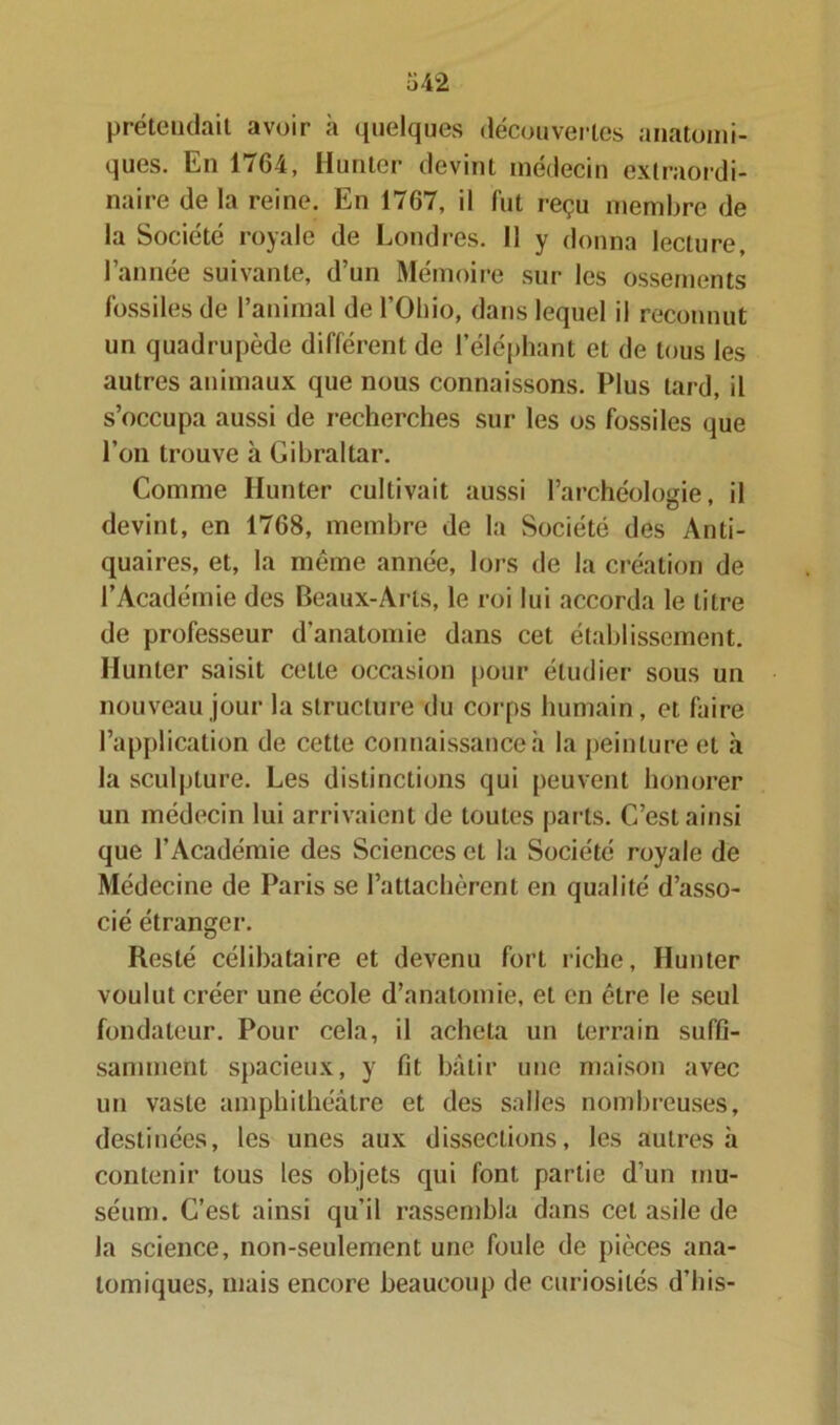 prétendait avoir à quelques découvertes anatomi- ques. En 1764, Hunier devint médecin extraordi- naire de la reine. En 1767, il fut reçu membre de la Société royale de Londres. Il y donna lecture, l’année suivante, d’un Mémoire sur les ossements fossiles de l’animal de l’Ohio, dans lequel il reconnut un quadrupède différent de l’éléphant et de tous les autres animaux que nous connaissons. Plus tard, il s’occupa aussi de recherches sur les os fossiles que l’on trouve à Gibraltar. Comme limiter cultivait aussi l’archéologie, il devint, en 1768, membre de la Société des Anti- quaires, et, la même année, lors de la création de l’Académie des Beaux-Arts, le roi lui accorda le titre de professeur d’anatomie dans cet établissement. Ilunter saisit cette occasion pour étudier sous un nouveau jour la structure du corps humain, et faire l’application de cette connaissance à la peinture et à la sculpture. Les distinctions qui peuvent honorer un médecin lui arrivaient de toutes parts. C’est ainsi que l’Académie des Sciences et la Société royale de Médecine de Paris se l’attachèrent en qualité d’asso- cié étranger. Resté célibataire et devenu fort riche, Hunier voulut créer une école d’anatomie, et en être le seul fondateur. Pour cela, il acheta un terrain suffi- samment spacieux, y fit bâtir une maison avec un vaste amphithéâtre et des salles nombreuses, destinées, les unes aux dissections, les autres à contenir tous les objets qui font partie d’un mu- séum. C’est ainsi qu’il rassembla dans cet asile de la science, non-seulement une foule de pièces ana- tomiques, mais encore beaucoup de curiosités d’bis-
