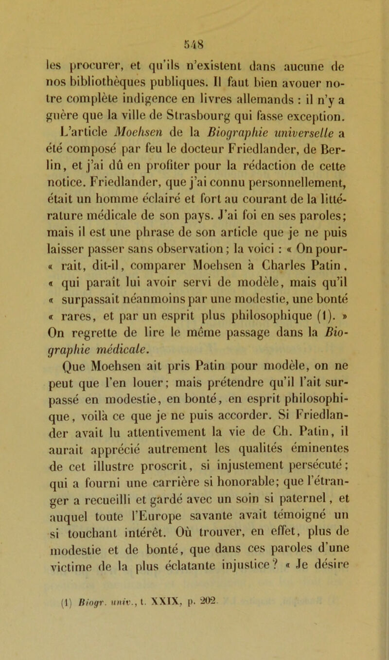 les procurer, et qu’ils n’exislenl dans aucune de nos bibliothèques publiques. Il faut bien avouer no- ire complète indigence en livres allemands : il n’y a guère que la ville de Strasbourg qui fasse exception. L’article Moehsen de la Biographie universelle a été composé par feu le docteur Friedlander, de Ber- lin, et j’ai dû en profiter pour la rédaction de cette notice. Friedlander, que j’ai connu personnellement, était un homme éclairé et fort au courant de la litté- rature médicale de son pays. J’ai foi en ses paroles; mais il est une phrase de son article que je ne puis laisser passer sans observation ; la voici : « On pour- « rait, dit-il, comparer Moehsen à Charles Patin. « qui paraît lui avoir servi de modèle, mais qu’il « surpassait néanmoins par une modestie, une bonté « rares, et par un esprit plus philosophique (1). » On regrette de lire le même passage dans la Bio- graphie médicale. Que Moehsen ait pris Patin pour modèle, on ne peut que l’en louer; mais prétendre qu’il l’ait sur- passé en modestie, en bonté, en esprit philosophi- que, voilà ce que je ne puis accorder. Si Friedlan- der avait lu attentivement la vie de Ch. Patin, il aurait apprécié autrement les qualités éminentes de cet illustre proscrit, si injustement persécuté; qui a fourni une carrière si honorable; que l’étran- ger a recueilli et gardé avec un soin si paternel, et auquel toute l’Europe savante avait témoigné un si touchant intérêt. Où trouver, en effet, plus de modestie et de bonté, que dans ces paroles d'une victime de la plus éclatante injustice? « Je désire