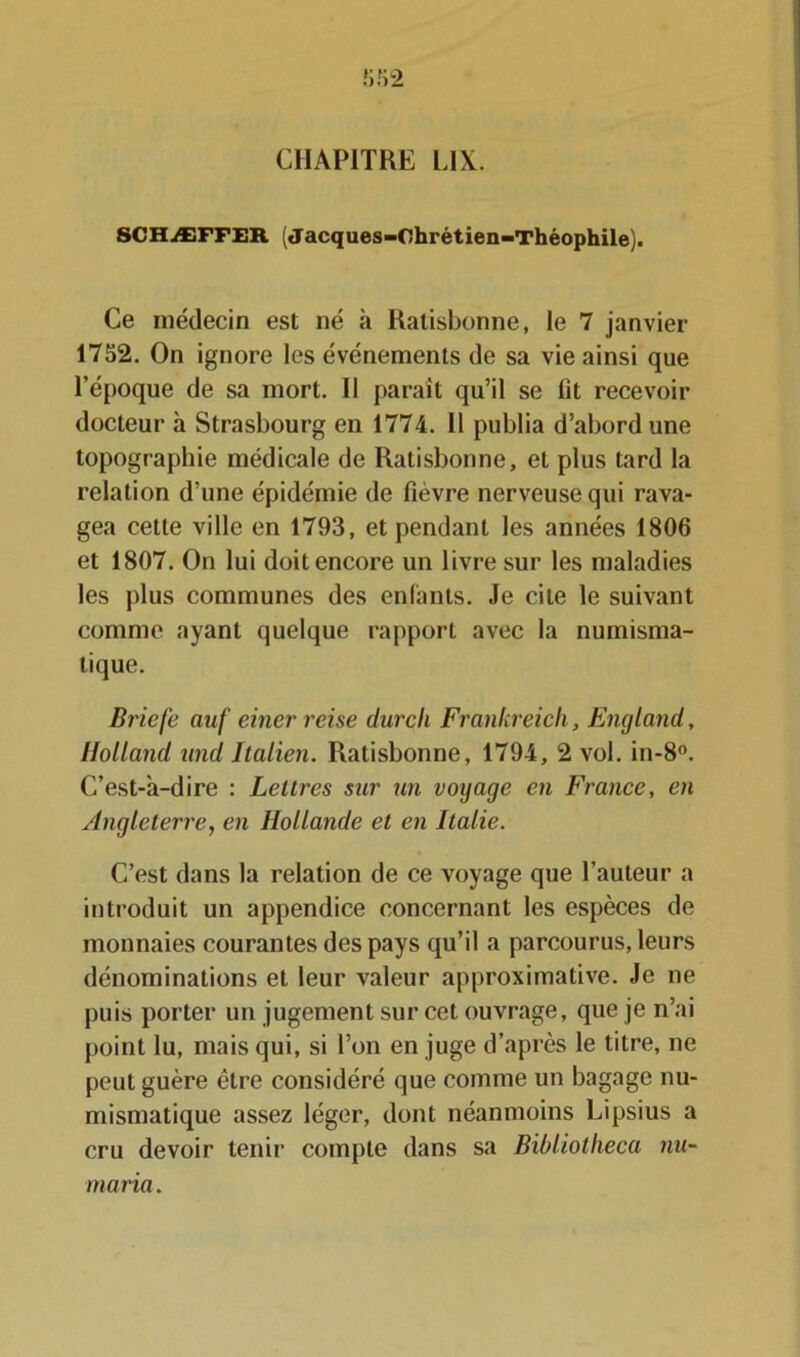 SCHÆFFER ; Jacques-Chrétien-Théophile). Ce médecin est né à Ratisbonne, le 7 janvier 1752. On ignore les événements de sa vie ainsi que l’époque de sa mort. Il paraît qu’il se fit recevoir docteur à Strasbourg en 1774. Il publia d’abord une topographie médicale de Ratisbonne, et plus tard la relation d’une épidémie de fièvre nerveuse qui rava- gea cette ville en 1793, et pendant les années 1806 et 1807. On lui doit encore un livre sur les maladies les plus communes des enfants. Je cite le suivant comme ayant quelque rapport avec la numisma- tique. Briefe auf einer reise durcli Frankreich, England, Holland und Italien. Ratisbonne, 1794, 2 vol. in-8°. C’est-à-dire : Lettres sur un voyage en France, en Angleterre, en Hollande et en Italie. C’est dans la relation de ce voyage que l’auteur a introduit un appendice concernant les espèces de monnaies courantes des pays qu’il a parcourus, leurs dénominations et leur valeur approximative. Je ne puis porter un jugement sur cet ouvrage, que je n’ai point lu, mais qui, si l’on en juge d’après le titre, ne peut guère être considéré que comme un bagage nu- mismatique assez léger, dont néanmoins Lipsius a cru devoir tenir compte dans sa Bibliotheca nu- mana.