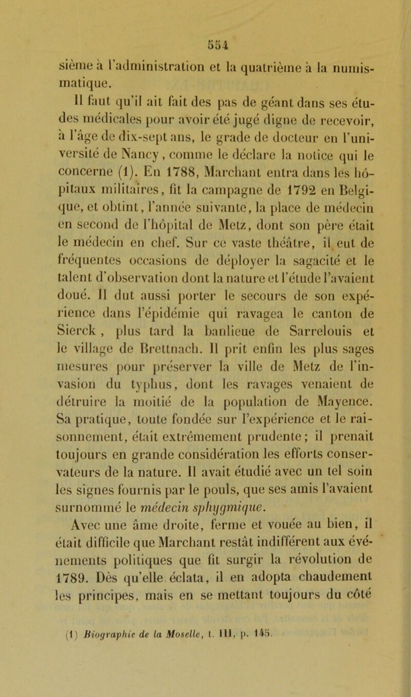 sième a I administration et la quatrième à la numis- matique. 11 faut (ju’il ait fait des pas de géant dans ses étu- des médicales pour avoir été jugé digne de recevoir, à l’âge de dix-sept ans, le grade de docteur en l’uni- versité de Nancy, comme le déclare la notice qui le concerne (1). En 1788, Marchant entra dans les hô- pitaux militaires, fit la campagne de 1792 en Belgi- que, et obtint, l’année suivante, la place de médecin en second de l’hôpital de Metz, dont son père était le médecin en chef. Sur ce vaste théâtre, il eut de fréquentes occasions de déployer la sagacité et le talent d’observation dont la nature et l’étude l’avaient doué, il dut aussi porter le secours de son expé- rience dans l’épidémie qui ravagea le canton de Sierck , plus tard la banlieue de Sarrelouis et le village de Brettnach. 11 prit enfin les plus sages mesures pour préserver la ville de Metz de l’in- vasion du typhus, dont les ravages venaient de détruire la moitié de la population de Mayence. Sa pratique, toute fondée sur l’expérience et le rai- sonnement, était extrêmement prudente; il prenait toujours en grande considération les efforts conser- vateurs de la nature. 11 avait étudié avec un tel soin les signes fournis par le pouls, que ses amis l’avaient surnommé le médecin sphygmique. Avec une âme droite, ferme et vouée au bien, il était difficile que Marchant restât indifférent aux évé- nements politiques que fit surgir la révolution de 1789. Dès quelle éclata, il en adopta chaudement les principes, mais en se mettant toujours du côté (1) Biographie de la Moselle, t. 111, p. 145.