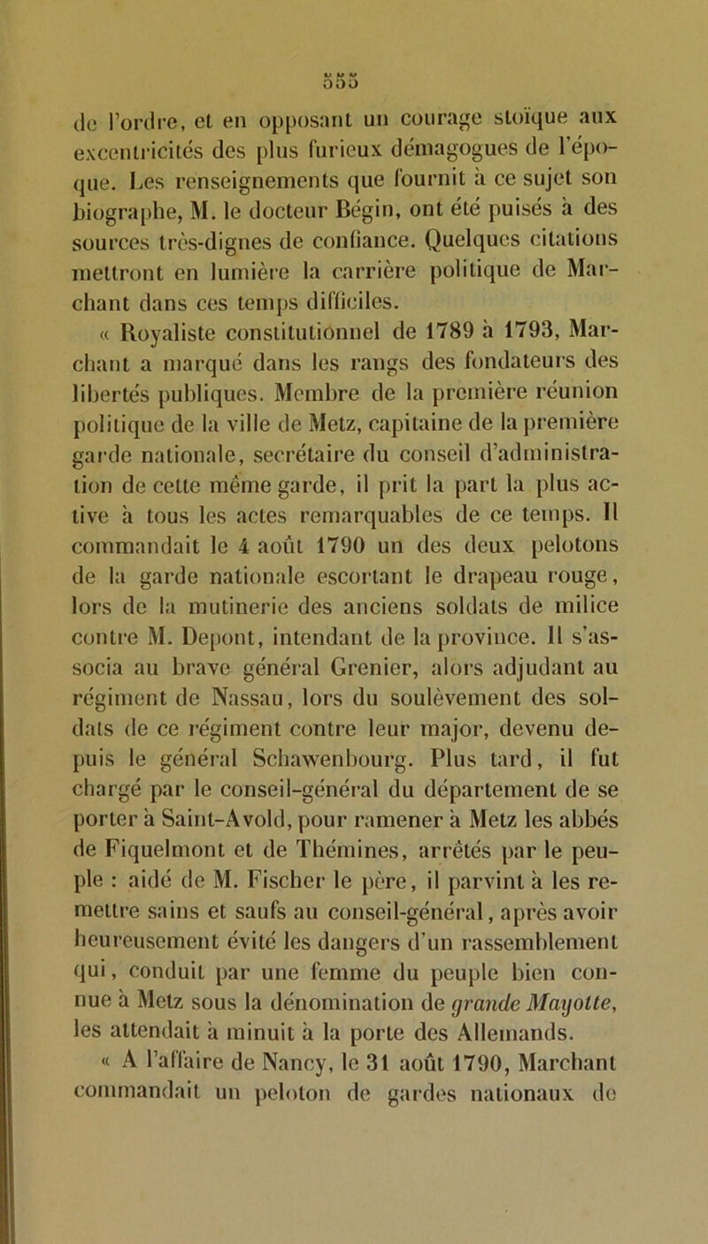 de l’ordre, el en opposant un courage stoïque aux excentricités des plus furieux démagogues de l’épo- que. Les renseignements que fournit à ce sujet son biographe, M. le docteur Bégin, ont été puisés à des sources très-dignes de confiance. Quelques citations mettront en lumière la carrière politique de Mar- chant dans ces temps difficiles. « Royaliste constitutionnel de 1789 h 1793, Mar- chant a marqué dans les rangs des fondateurs des libertés publiques. Membre de la première réunion politique de la ville de Metz, capitaine de la première garde nationale, secrétaire du conseil d’administra- tion de celte même garde, il prit la part la plus ac- tive h tous les actes remarquables de ce temps. Il commandait le 4 août 1790 un des deux pelotons de la garde nationale escortant le drapeau rouge, lors de la mutinerie des anciens soldats de milice contre M. Depont, intendant de la province. Il s’as- socia au brave général Grenier, alors adjudant au régiment de Nassau, lors du soulèvement des sol- dats de ce régiment contre leur major, devenu de- puis le général Schawenbourg. Plus tard, il fut chargé par le conseil-général du département de se porter à Saint-Avold, pour ramener a Metz les abbés de Fiquelmont et de Thémines, arrêtés par le peu- ple : aidé de M. Fischer le père, il parvint à les re- mettre sains et saufs au conseil-général, après avoir heureusement évité les dangers d’un rassemblement qui, conduit par une femme du peuple bien con- nue à Metz sous la dénomination de grande Magolte, les attendait a minuit à la porte des Allemands. « A l’affaire de Nancy, le 31 août 1790, Marchant commandait un peloton de gardes nationaux de