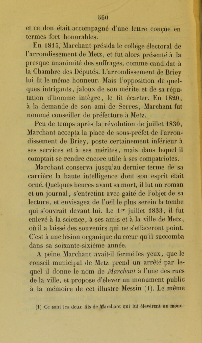 et ce don était accompagné d’une lettre conçue en termes fort honorables. En 1815, Marchant présida le collège électoral de l’arrondissement de Metz, et fut alors présenté à la presque unanimité des suffrages, comme candidat h la Chambre des Députés. L’arrondissement de Briey lui fit le meme honneur. Mais l’opposition de quel- ques intrigants, jaloux de son mérite et de sa répu- tation d’homme intègre, le fit écarter. En 1820, à la demande de son ami de Serres, Marchant fut nommé conseiller de préfecture à Metz. Peu de temps après la révolution de juillet 1830, Marchant accepta la place de sous-préfet de l’arron- dissement de Briey, poste certainement inférieur à ses services et à ses mérites, mais dans lequel il comptait se rendre encore utile à ses compatriotes. Marchant conserva jusqu’au dernier terme de sa carrière la haute intelligence dont son esprit était orné. Quelques heures avant sa mort, il lut un roman et un journal, s’entretint avec gaîté de l’objet de sa lecture, et envisagea de l’œil le plus serein la tombe qui s’ouvrait devant lui. Le 1er juillet 1833, il fut enlevé à la science, h ses amis et à la ville de Metz, où il a laissé des souvenirs qui ne s’effaceront point. C’est à une lésion organique du cœur qu’il succomba dans sa soixante-sixième année. A peine Marchant avait-il fermé les yeux, que le conseil municipal de Metz prend un arrêté par le- quel il donne le nom de Marchant à l’une des rues de la ville, et propose d’élever un monument public à la mémoire de cet illustre Messin (1). Le même (1) Ce sont les deux (ils de Marchant qui lui élevèrent un monu-