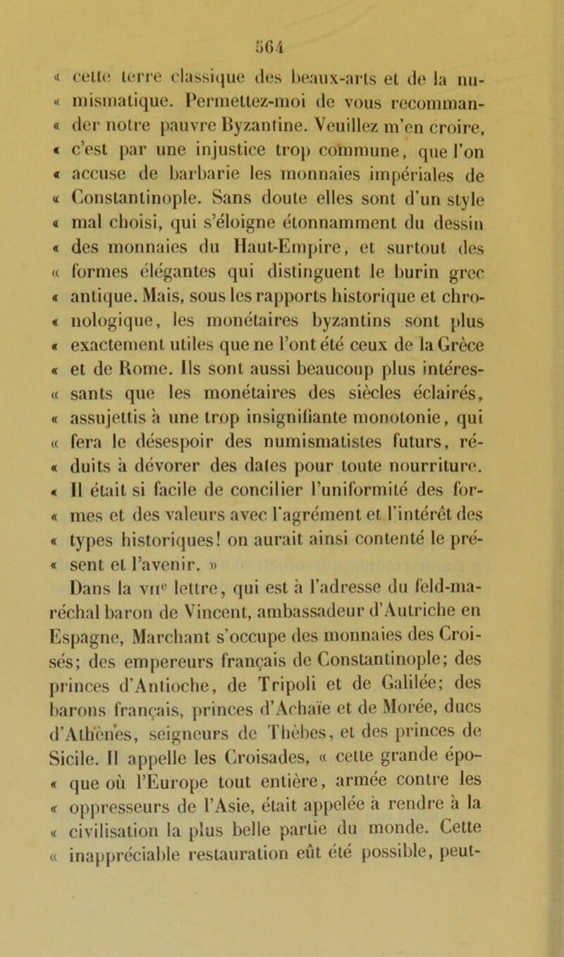 « celte terre classique des beaux-arts et de la nu- * mismatique. Permettez-moi de vous recomman- « der notre pauvre Byzantine. Veuillez m’en croire, « c’est par une injustice trop commune, que l’on « accuse de barbarie les monnaies impériales de « Constantinople. Sans doute elles sont d’un style « mal choisi, qui s’éloigne étonnamment du dessin « des monnaies du Haut-Empire, et surtout des « formes élégantes qui distinguent le burin grec « antique. Mais, sous les rapports historique et chro- « nologique, les monétaires byzantins sont plus « exactement utiles que ne l’ont été ceux de la Grèce « et de Borne. Ils sont aussi beaucoup plus intéres- « sants que les monétaires des siècles éclairés, « assujettis a une trop insignifiante monotonie, qui « fera le désespoir des numismatistes futurs, ré- « duits à dévorer des dales pour toute nourriture. « Il était si facile de concilier l’uniformité des for- « mes et des valeurs avec l’agrément et l’intérêt des « types historiques! on aurait ainsi contenté le pré- « sent et l’avenir. » Dans la vne lettre, qui est à l’adresse du feld-ma- réchal baron de Vincent, ambassadeur d’Autriche en Espagne, Marchant s’occupe des monnaies des Croi- sés; des empereurs français de Constantinople; des princes d’Antioche, de Tripoli et de Galilée; des barons français, princes d’Achaïe et de Morée, ducs d’Athènes, seigneurs de Thèbes, et des princes de Sicile. Il appelle les Croisades, « cette grande épo- « que où l’Europe tout entière, armée contre les « oppresseurs de l’Asie, était appelée «à rendre a la « civilisation la plus belle partie du monde. Cette « inappréciable restauration eût été possible, peut-