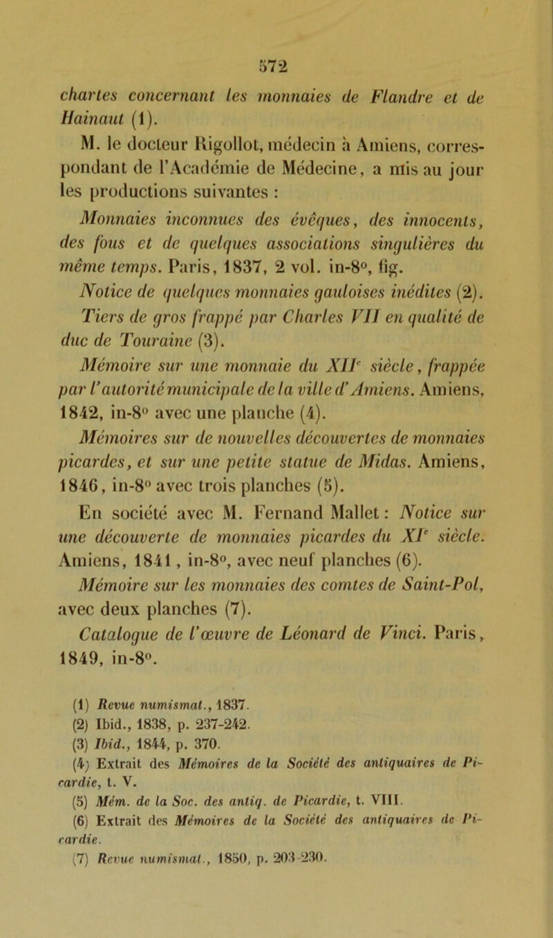 chartes concernant les monnaies de Flandre et de Hainaut (1). M. le docteur Rigollot, médecin à Amiens, corres- pondant de l’Académie de Médecine, a mis au jour les productions suivantes : Monnaies inconnues des évoques, des innocents, des fous et de quelques associations singulières du même temps. Paris, 1837, 2 vol. in-8°, fig. Notice de quelques monnaies gauloises inédites (2). Tiers de gros frappé par Charles Vil en qualité de duc de Touraine (3). Mémoire sur une monnaie du XIIe siècle, frappée par l’autorité municipale delà ville d’Amiens. Amiens, 1842, in-8 avec une planche (4). Mémoires sur de nouvelles découvertes de monnaies picardes, et sur une petite statue de Midas. Amiens, 1846, in-8°avec trois planches (5). En société avec M. Fernand Mallet: Notice sur une découverte de monnaies picardes du XIe siècle. Amiens, 1841, in-8°, avec neuf planches (6). Mémoire sur les monnaies des comtes de Saint-Pol, avec deux planches (7). Catalogue de l’œuvre de Léonard de Vinci. Paris, 1849, in-8°. (1) Revue numismat., 1837. (2) Ibid., 1838, p. 237-242. (3) Ibid., 1844, p. 370. (4) Extrait des Mémoires de la Société des antiquaires de Pi- cardie, t. V. (5) Mém. de la Soc. des anliq. de Picardie, t. VIII. (6) Extrait des Mémoires de la Société des antiquaires de Pi- cardie. (7) Revue numismat., 1850, p. 203 230.