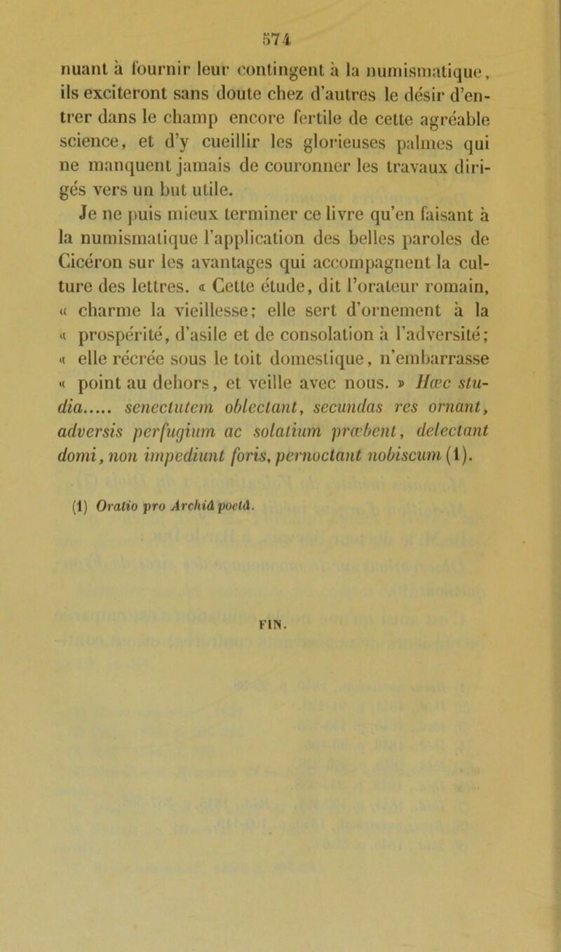 nuant à fournir leur contingent à la numismatique, ils exciteront sans doute chez d’autres le désir d’en- trer dans le champ encore fertile de cette agréable science, et d’y cueillir les glorieuses palmes qui ne manquent jamais de couronner les travaux diri- gés vers un but utile. Je ne puis mieux terminer ce livre qu’en faisant à la numismatique l’application des belles paroles de Cicéron sur les avantages qui accompagnent la cul- ture des lettres. « Cette étude, dit l’orateur romain, « charme la vieillesse; elle sert d’ornement à la « prospérité, d’asile et de consolation h l’adversité; <i elle récrée sous le toit domestique, n’embarrasse « point au dehors, et veille avec nous. » Hcec slu- dia senectutem oblectant, secundas res ornant, adversis perfugium ac solalium prœbent, détectant domi, non impediunt foris, pernoctant nobiscum (1). (1) Oratio pro ArchiâpoelA. FIN.