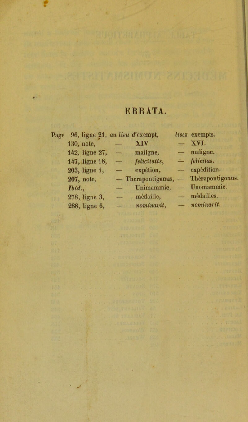 f ERRATA. Page 96, ligne 21, au lieu d’exempt, lisez exempts. 130, noie, — XIV — XVI. 142, ligne 27, — mailgne. — maligne. 147, ligne 18, — felicitatis, — félicitas. 203, ligne 1, — expétion, — expédition. 207, note, — Thérapontiganus, — Thérapontigonus Ibid., — Unimammie, — Unomammie. 278, ligne 3, — médaille, — médailles. 288, ligne 6, — nominavit, — nominatif. • >