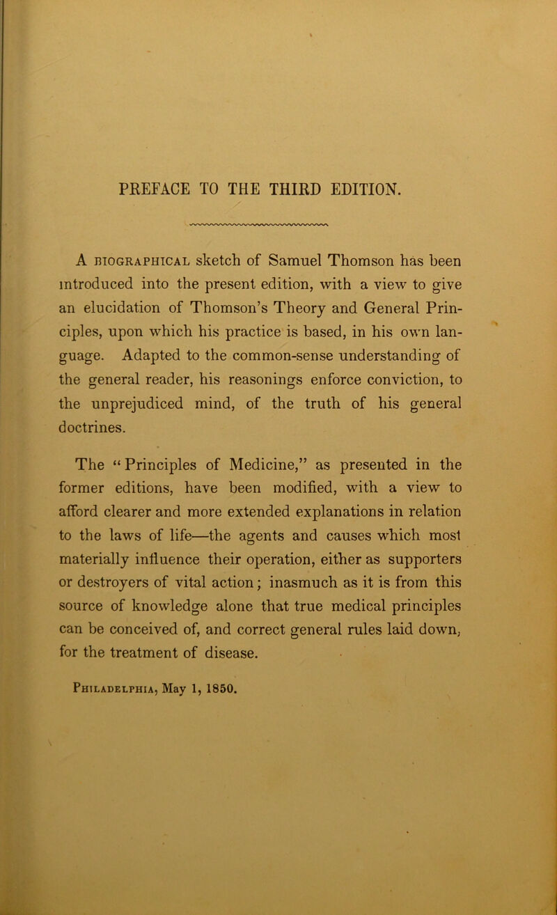 PREFACE TO THE THIRD EDITION. A BIOGRAPHICAL skctch of Samuel Thomson has been introduced into the present edition, with a view to give an elucidation of Thomson’s Theory and General Prin- ciples, upon which his practice'is based, in his own lan- guage. Adapted to the common-sense understanding of the general reader, his reasonings enforce conviction, to the unprejudiced mind, of the truth of his general doctrines. The “ Principles of Medicine,” as presented in the former editions, have been modified, with a view to afford clearer and more extended explanations in relation to the laws of life—the agents and causes which most materially influence their operation, either as supporters or destroyers of vital action; inasmuch as it is from this source of knowledge alone that true medical principles can be conceived of, and correct general rules laid down, for the treatment of disease. Philadelphia, May 1, 1850.