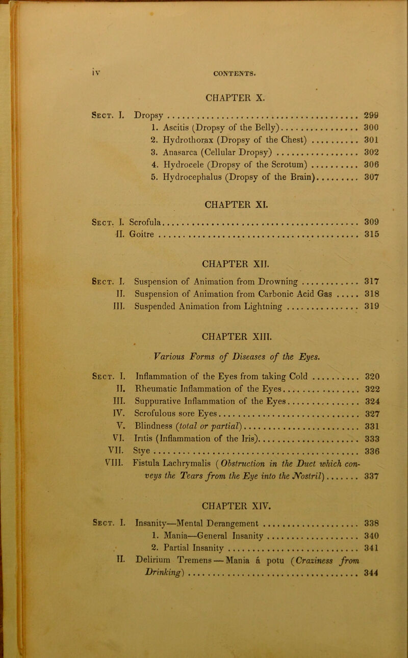 CHAPTER X. Sect. I. Dropsy 299 1. Ascitis (Dropsy of the Belly) 300 2. Hydrothorax (Dropsy of the Chest) 301 3. Anasarca (Cellular Dropsy) 302 4. Hydrocele (Dropsy of the Scrotum) 306 5. Hydrocephalus (Dropsy of the Brain) 307 CHAPTER XI. Sect. I. Scrofula 309 II. Goitre 315 CHAPTER XII. Sect. I. Suspension of Animation from Drowning 317 II. Suspension of Animation from Carbonic Acid Gas 318 III. Suspended Animation from Lightning 319 CHAPTER XIII. Various Forms of Diseases of the Eyes. Sect. I. Inflammation of the Eyes from taking Cold 320 II. Rheumatic Inflammation of the Eyes 322 III. Suppurative Inflammation of the Eyes 324 IV. Scrofulous sore Eyes 327 V. Blindness (total or partial) 331 VI. Intis (Inflammation of the Iris) 333 VII. Stye 336 VIII. Fistula Lachrymalis (Obstruction in the Duct which con- veys the Tears from the Eye into the JVostril) 337 CHAPTER XIV. Sect. I. Insanity—Mental Derangement 338 1. Mania—General Insanity 340 2. Partial Insanity 341 II. Delirium Tremens — Mania a potu (Craziness from Drinking) 344