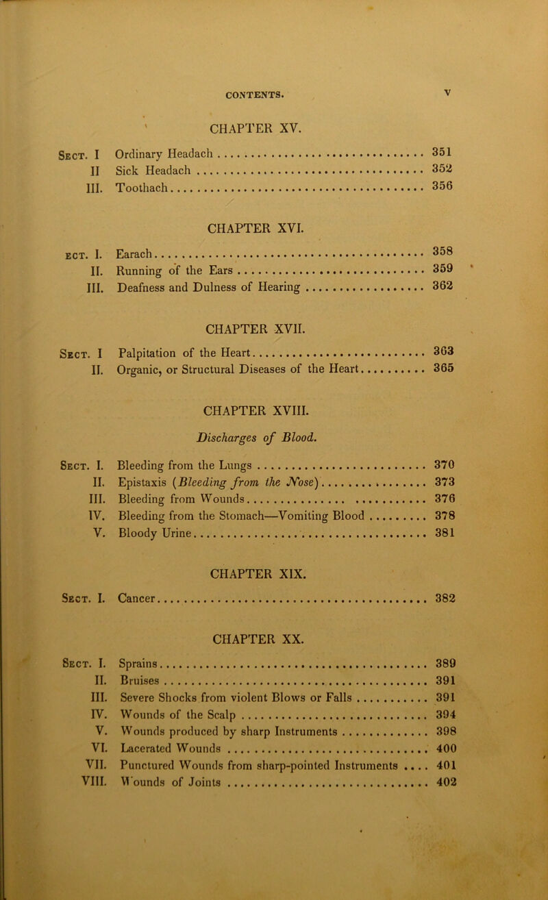 ' CHAPTER XV. Sect. I Ordinary Headach 351 II Sick Headach 352 III. Toothach 356 CHAPTER XVI. ect. I. Earach 358 II. Running of the Ears 359 III. Deafness and Dulness of Hearing 362 CHAPTER XVII. Sect. I Palpitation of the Heart 363 II. Organic, or Structural Diseases of the Heart 365 CHAPTER XVIII. Discharges of Blood. Sect. I. Bleeding from the Lungs 370 II. Epistaxis {Bleeding from the JVose) 373 III. Bleeding from Wounds 376 IV. Bleeding from the Stomach—Vomiting Blood 378 V. Bloody Urine 381 CHAPTER XIX. Sect. I. Cancer 382 CHAPTER XX. Sect. I. Sprains 389 II. Bruises 391 III. Severe Shocks from violent Blows or Falls 391 IV. Wounds of the Scalp 394 V. Wounds produced by sharp Instruments 398 VI. Lacerated Wounds 400 VII. Punctured Wounds from sharp-pointed Instruments .... 401 VIII. Wounds of Joints 402