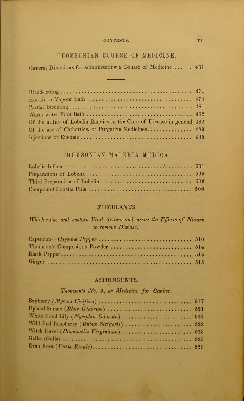 THOMSONIAN COURSE OE MEDICINE. Gmeral Directions for administering a Course of Medicine ... .461 Blood-letting 471 Hot-air or Vapour Bath 474 Partial Steaming 481 Warm-water Foot Bath 482 Of the utility of Lobelia Emetics in the Cure of Disease in general 482 Of the use of Cathartics, or Purgative Medicines 489 Injections or Enemas 495 THOMSONIAN MATERIA MEDICA. Lobelia Indata 501 Preparations of Lobelia 505 Third Preparation of Lobelia 506 Compound Lobelia Pills 508 STIMULANTS Which raise and sustain Vital Action, and assist the Efforts of JYature to remove Disease. Capsicum—Cayenne Pepper 510 Thomson’s Composition Powder 514 Black Pepper 515 Ginger 515 \ ASTRINGENTS. # Thomson's JYo. 3, or Medicine for Canker. Bayberry (Myrica Ciriferd) > 517 Upland Sumac {Rhus Glabrum) 521 While Pond Lily {Myrnphia Odorata) 522 Wild Red Raspberry {Rubus Strigosis) 522 Witch Hazel {Hamamelis Virginiana) 523 Gallze (Galls) 523 Evan Root {Cmm Rivale) 523