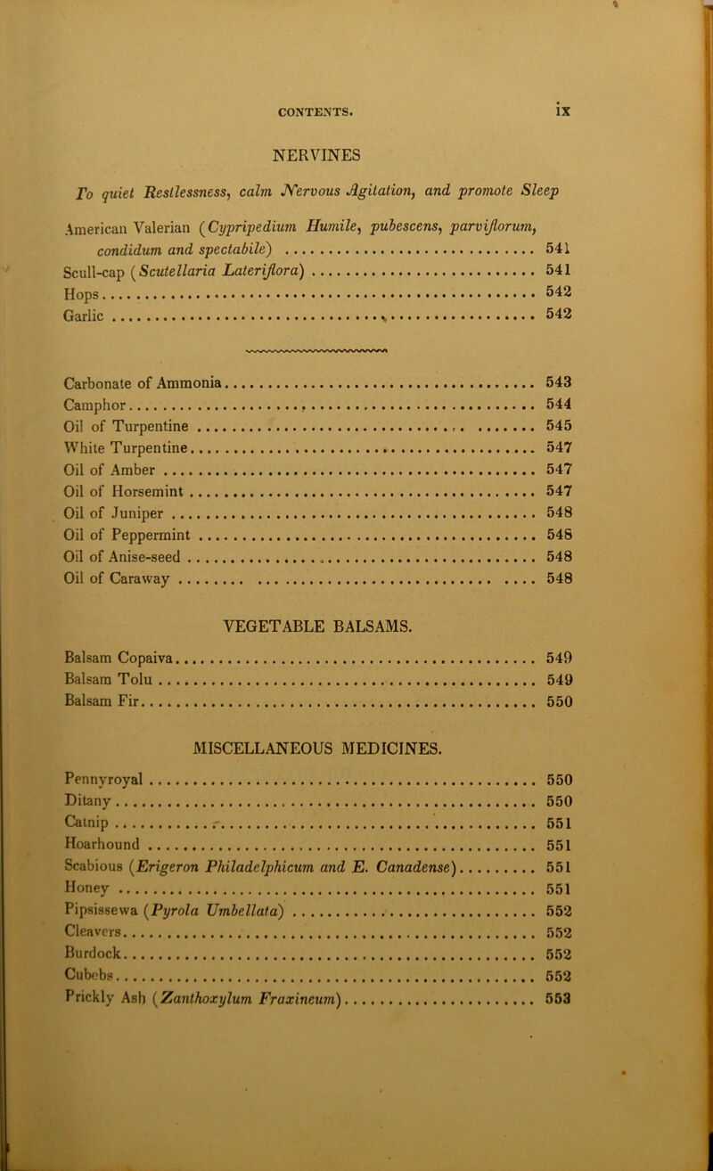 NERVINES To quiet Restlessness, calm JYervous Agitation, and promote Sleep American Valerian (^Cypripedium Humile, puhescens, parvijlorum, condidum and spectabile) 541 Scull-cap {Scutellaria Lateriflora) 541 Hops 542 Garlic 542 Carbonate of Ammonia 543 Camphor 544 Oil of Turpentine 545 White Turpentine 547 Oil of Amber 547 Oil of Horsemint 547 Oil of Juniper 548 Oil of Peppermint 548 Oil of Anise-seed 548 Oil of Caraway 548 VEGETABLE BALSAMS. Balsam Copaiva 549 Balsam Tolu 549 Balsam Fir 550 MISCELLANEOUS MEDICINES. Pennyroyal 550 Ditany 550 Catnip 551 Hoarhound 551 Scabious {Erigeron Philadelphicum and E. Canadense) 551 Honey 551 Pipsissewa {Pyrola TJmbellata) 552 Cleavers 552 Burdock 552 Cubebs 552 Prickly Ash [Zantkoxylum Fraxineum) 553