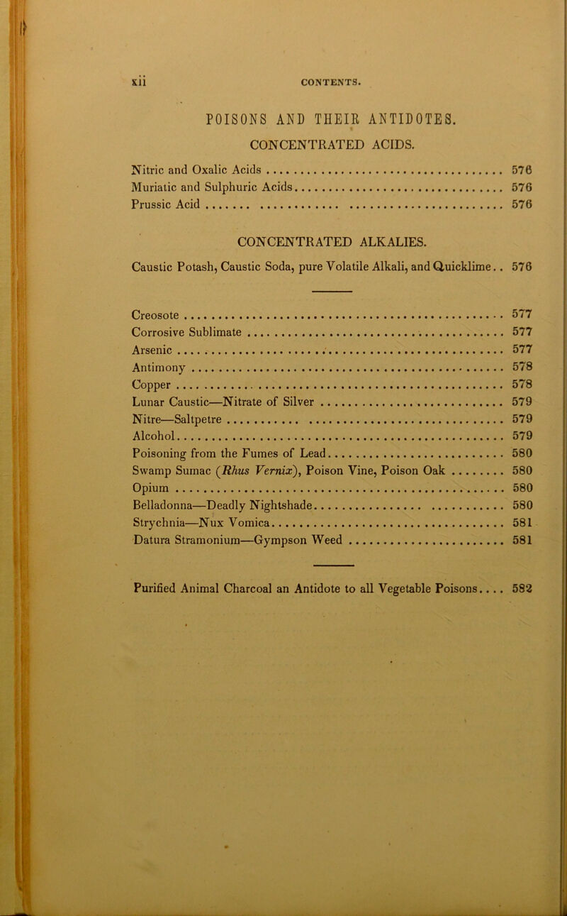 POISONS AND THEIR ANTIDOTES. CONCENTRATED ACIDS. Nitric and Oxalic Acids 576 Muriatic and Sulphuric Acids 576 Prussic Acid 576 CONCENTRATED ALKALIES. Caustic Potash, Caustic Soda, pure Volatile Alkali, and duicklime.. 576 Creosote 677 Corrosive Sublimate 577 Arsenic 577 Antimony 578 Copper 578 Lunar Caustic—Nitrate of Silver 579 Nitre—Saltpetre 579 Alcohol 579 Poisoning from the Fumes of Lead 580 Swamp Sumac (Rhus Vernix), Poison Vine, Poison Oak 580 Opium 580 Belladonna—Deadly Nightshade 580 Strychnia—Nux Vomica 581 Datura Stramonium—Gympson Weed 581 Purified Animal Charcoal an Antidote to all Vegetable Poisons.... 582