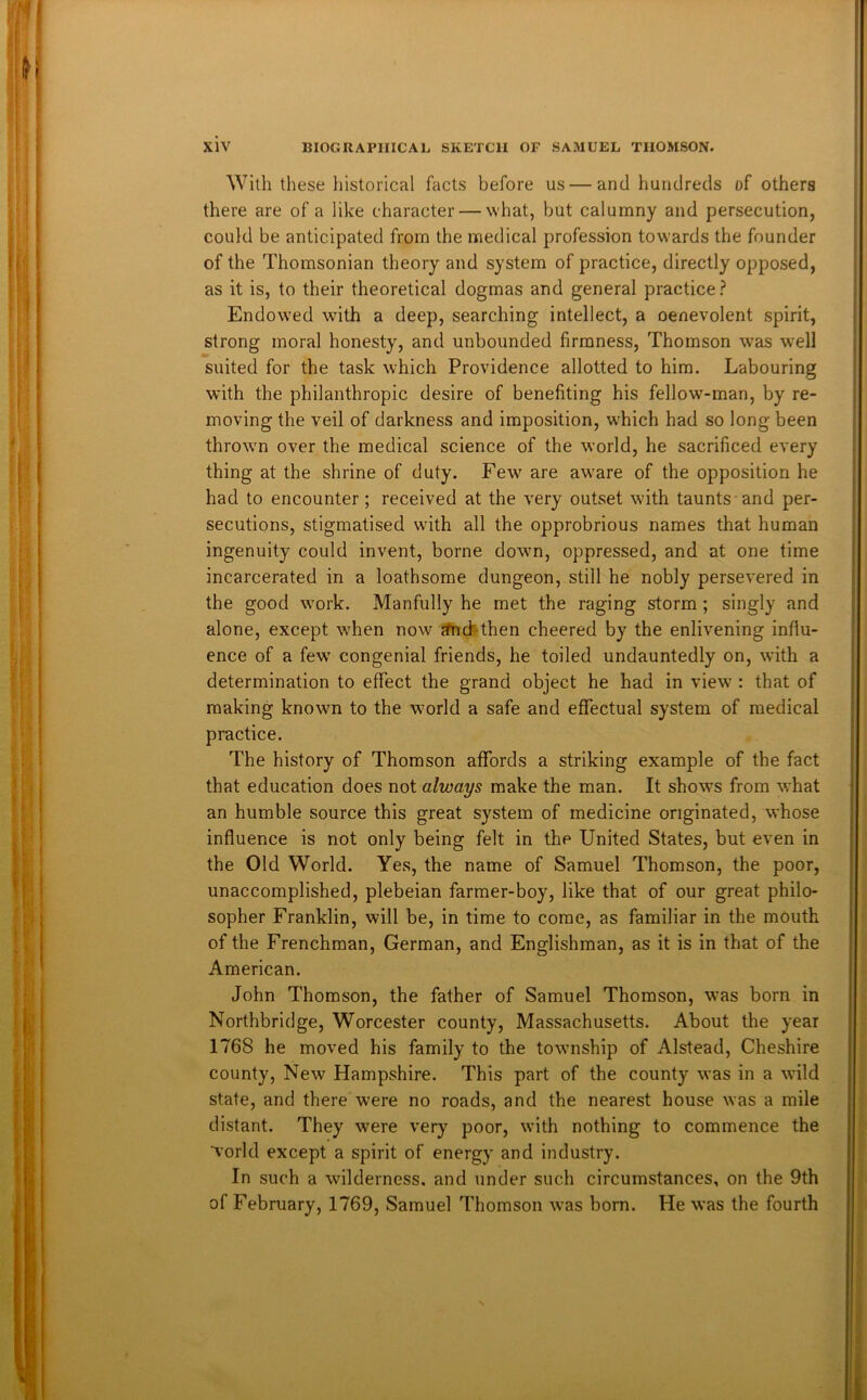 With these historical facts before us — and hundreds of others there are of a like character — what, but calumny and persecution, could be anticipated from the medical profession towards the founder of the Thomsonian theory and system of practice, directly opposed, as it is, to their theoretical dogmas and general practice? Endowed with a deep, searching intellect, a oenevolent spirit, strong moral honesty, and unbounded firmness, Thomson was well suited for the task which Providence allotted to him. Labouring with the philanthropic desire of benefiting his fellow-man, by re- moving the veil of darkness and imposition, w'hich had so long been thrown over the medical science of the world, he sacrificed every thing at the shrine of duty. Few are aware of the opposition he had to encounter; received at the very outset with taunts and per- secutions, stigmatised with all the opprobrious names that human ingenuity could invent, borne down, oppressed, and at one time incarcerated in a loathsome dungeon, still he nobly persevered in the good w'ork. Manfully he met the raging storm; singly and alone, except when now ^cJ^then cheered by the enlivening influ- ence of a few congenial friends, he toiled undauntedly on, with a determination to effect the grand object he had in view : that of making known to the world a safe and effectual system of medical practice. The history of Thomson affords a striking example of the fact that education does not always make the man. It shows from what an humble source this great system of medicine originated, w'hose influence is not only being felt in the United States, but even in the Old World. Yes, the name of Samuel Thomson, the poor, unaccomplished, plebeian farmer-boy, like that of our great philo- sopher Franklin, will be, in time to come, as familiar in the mouth of the Frenchman, German, and Englishman, as it is in that of the American. John Thomson, the father of Samuel Thomson, was born in Northbridge, Worcester county, Massachusetts. About the year 1768 he moved his family to the township of Alstead, Cheshire county. New Hampshire. This part of the county was in a wild state, and there were no roads, and the nearest house was a mile distant. They were very poor, with nothing to commence the world except a spirit of energy and industry. In such a wilderness, and under such circumstances, on the 9th of February, 1769, Samuel Thomson was born. He was the fourth