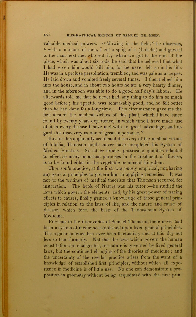 valuable medical powers. “Mowing in the field,” he observes, “ with a number of men, I cut a sprig of it (Lobelia) and gave it to the man next me, who eat it; when we got to the end of the piece, which was about six rods, he said that he believed that what I had given him would kill him, for he never felt so in his life. He w^as in a profuse perspiration, trembled, and was pale as a corpse. He laid down and vomited freely several times. I then helped him into the house, and in about two hours he ate a very hearty dinner, and in the afternoon was able to do a good half day’s labour. He afterwards told me that he never had any thing to do him so much good before ; his appetite was remarkably good, and he felt better than he had done for a long time. This circumstance gave me the first idea of the medical virtues of this plant, which I have since found by twenty years experience, in which time I have made use of it in every disease I have met with to great advantage, and re- gard this discovery as one of great importance.” But for this apparently accidental discovery of the medical virtues of lobelia, Thomson could never have completed his System of Medical Practice. No other article, possessing qualities adapted to effect so many important purposes in the treatment of disease, is to be found either in the vegetable or mineral kingdom. Thomson’s practice, at the first, was purely empirical, not^having any general principles to govern him in applying remedies. It was not to the writings of medical theorists that Thomson recurred for instruction. The book of Nature was his tutor;—he studied the laws which govern the elements, and, by his great power of tracing effects to causes, finally gained a knowledge of those general prin- ciples in relation to the laws of life, and the nature and cause of disease, which form the basis of the Thomsonian System of Medicine. Previous to the discoveries of Samuel Thomson, there never had been a system of medicine established upon fixed general principles. The regular practice has ever been fluctuating, and at this day not less so than formerly. Not that the laws which govern the human constitution are changeable, for nature is governed by fixed general laws, but the continued changing of the theories of medicine ; and the uncertainty of the regular practice arises from the want of a knowledge of established first principles, without which all expe- rience in medicine is of little use. No one can demonstrate a pro- position in geometry without being acquainted with the first prin