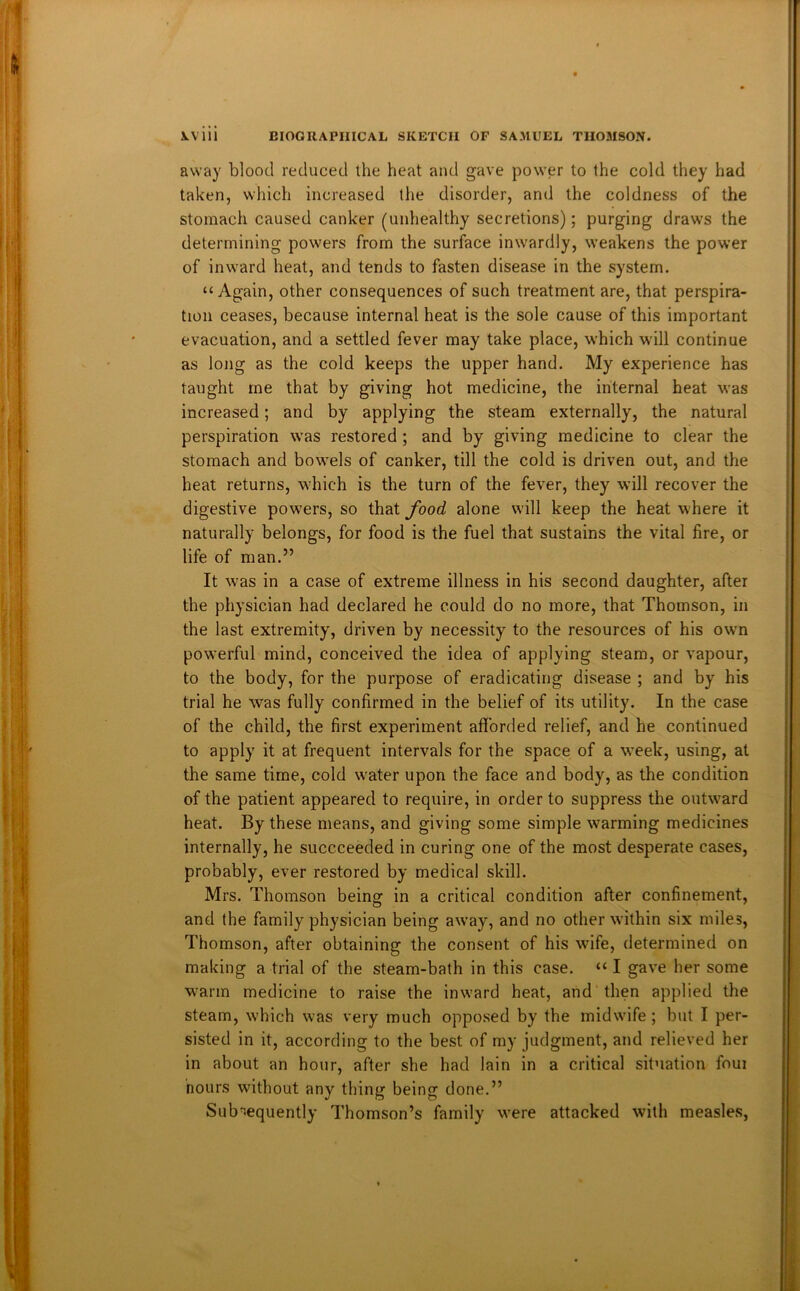 away blood reduced the heat and gave power to the cold they had taken, which increased the disorder, and the coldness of the stomach caused canker (unhealthy secretions); purging draws the determining powers from the surface inwardly, weakens the power of inward heat, and tends to fasten disease in the system. “Again, other consequences of such treatment are, that perspira- tion ceases, because internal heat is the sole cause of this important evacuation, and a settled fever may take place, which will continue as long as the cold keeps the upper hand. My experience has taught me that by giving hot medicine, the internal heat was increased; and by applying the steam externally, the natural perspiration was restored ; and by giving medicine to clear the stomach and bowels of canker, till the cold is driven out, and the heat returns, which is the turn of the fever, they will recover the digestive powers, so that food alone will keep the heat where it naturally belongs, for food is the fuel that sustains the vital fire, or life of man.” It was in a case of extreme illness in his second daughter, after the physician had declared he could do no more, that Thomson, in the last extremity, driven by necessity to the resources of his own powerful mind, conceived the idea of applying steam, or vapour, to the body, for the purpose of eradicating disease ; and by his trial he was fully confirmed in the belief of its utility. In the case of the child, the first experiment afforded relief, and he continued to apply it at frequent intervals for the space of a week, using, at the same time, cold water upon the face and body, as the condition of the patient appeared to require, in order to suppress the outward heat. By these means, and giving some simple warming medicines internally, he succceeded in curing one of the most desperate cases, probably, ever restored by medical skill. Mrs. Thomson being in a critical condition after confinement, and the family physician being away, and no other within six miles, Thomson, after obtaining the consent of his wife, determined on making a trial of the steam-bath in this case. “I gave her some warm medicine to raise the inward heat, and then applied the steam, which was very much opposed by the midwife ; but I per- sisted in it, according to the best of my judgment, and relieved her in about an hour, after she had lain in a critical situation foui nours without any thing being done.” Subsequently Thomson’s family were attacked with measles,