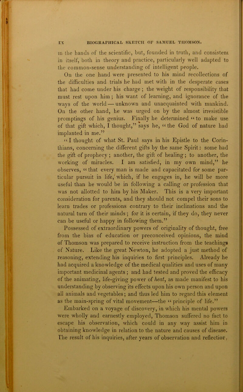 ii'i the hands of the scientific, but, founded in trutli, and consistent in itself, both in theory and practice, particularly well adapted to the common-sense understanding of intelligent people. On the one hand were presented to his mind recollections of the difficulties and trials he had met with in the desperate cases that had come under his charge; the weight of responsibility that must rest upon him ; his want of learning, and ignorance of the ways of the world—unknown and unacquainted with mankind. On the other hand, he was urged on by the almost irresistible promptings of his genius. Finally he determined “ to make use of that gift which, I thought,” says he, “ the God of nature had implanted in me.” “ I thought of what St. Paul says in his Epistle to the Corin- thians, concerning the different gifts by the same Spirit: some had the gift of prophecy ; another, the gift of healing; to another, the working of miracles. I am satisfied, in my owm mind,” he observes, “ that every man is made and capacitated for some par- ticular pursuit in life,' wffiich, if he engages in, he will be more useful than he would be in following a calling or profession that was not allotted to him by his Maker. This is a very important consideration for parents, and they should not compel their sons to learn trades or professions contrary to their inclinations and the natural turn of their minds; for it is certain, if they do, they never can be useful or happy in following them.” Possessed of extraordinary powers of originality of thought, free from the bias of education or preconceived opinions, the mind of Thomson was prepared to receive instruction from the teachings of Nature. Like the great Newton, he adopted a just method of reasoning, extending his inquiries to first principles. Already he had acquired a knowledge of the medical qualities and uses of many important medicinal agents ; and had tested and proved the efficacy of the animating, life-giving power of heat, as made manifest to his understanding by observing its effects upon his own person and upon all animals and vegetables; and thus led him to regard this element as the main-spring of vital movement—the “ principle of life.” Embarked on a voyage of discovery, in which his mental powers were wholly and earnestly employed, Thomson suffered no fact to escape his observation, which could in any way assist him in obtaining knowledge in relation to the nature and causes of disease. The result of his inquiries, after years of observation and reflectior,