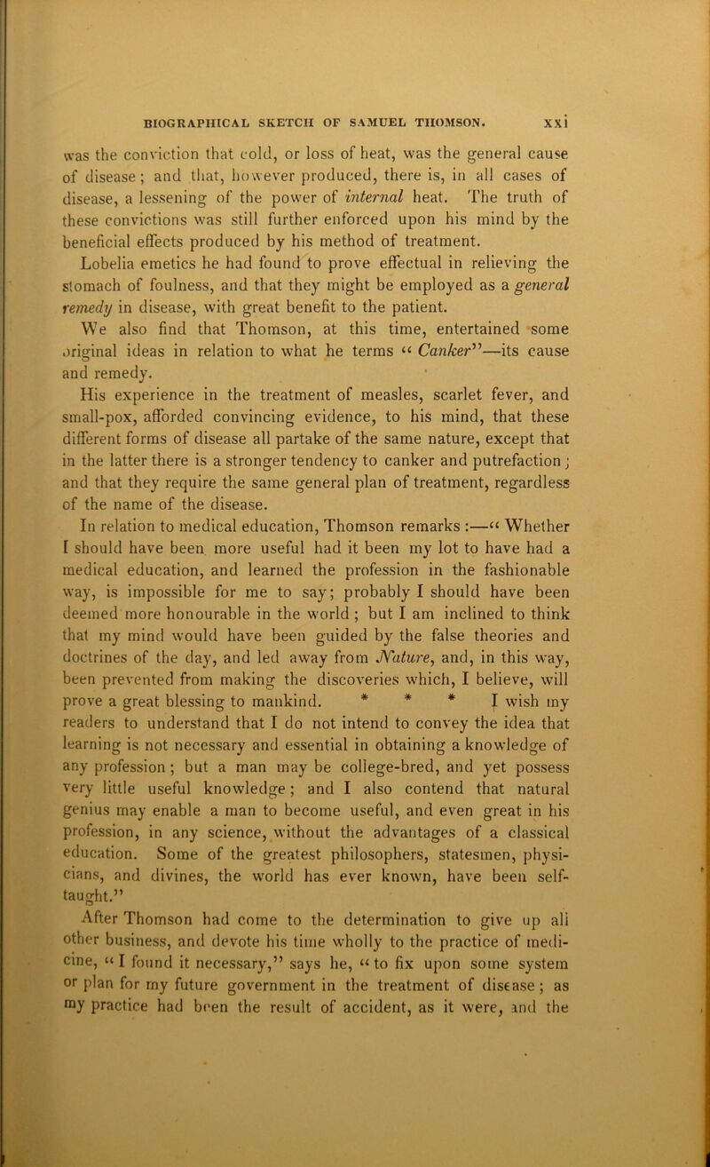 was the conviction that cold, or loss of heat, was the general cause of disease; and that, however produced, there is, in all cases of disease, a lessening of the power of internal heat. The truth of these convictions was still further enforced upon his mind by the beneficial effects produced by his method of treatment. Lobelia emetics he had found to prove effectual in relieving the stomach of foulness, and that they might be employed as a general remedy in disease, with great benefit to the patient. We also find that Thomson, at this time, entertained some original ideas in relation to what he terms “ Canker’''’—its cause and remedy. His experience in the treatment of measles, scarlet fever, and small-pox, afforded convincing evidence, to his mind, that these different forms of disease all partake of the same nature, except that in the latter there is a stronger tendency to canker and putrefaction; and that they require the same general plan of treatment, regardless of the name of the disease. In relation to medical education, Thomson remarks :—“ Whether [ should have been more useful had it been my lot to have had a medical education, and learned the profession in the fashionable way, is impossible for me to say; probably I should have been deemed more honourable in the world ; but I am inclined to think that my mind would have been guided by the false theories and doctrines of the day, and led away from JYature, and, in this way, been prevented from making the discoveries which, I believe, will prove a great blessing to mankind. * * * j wish my readers to understand that I do not intend to convey the idea that learning is not necessary and essential in obtaining a knowledge of any profession; but a man may be college-bred, and yet possess very little useful knowledge; and I also contend that natural genius may enable a man to become useful, and even great in his profession, in any science, without the advantages of a classical education. Some of the greatest philosophers, statesmen, physi- cians, and divines, the world has ever known, have been self- taught.” After Thomson had come to the determination to give up all other business, and devote his time wholly to the practice of medi- cine, “ I found it necessary,” says he, “ to fix upon some system or plan for my future government in the treatment of disease; as ray practice had been the result of accident, as it were, and the