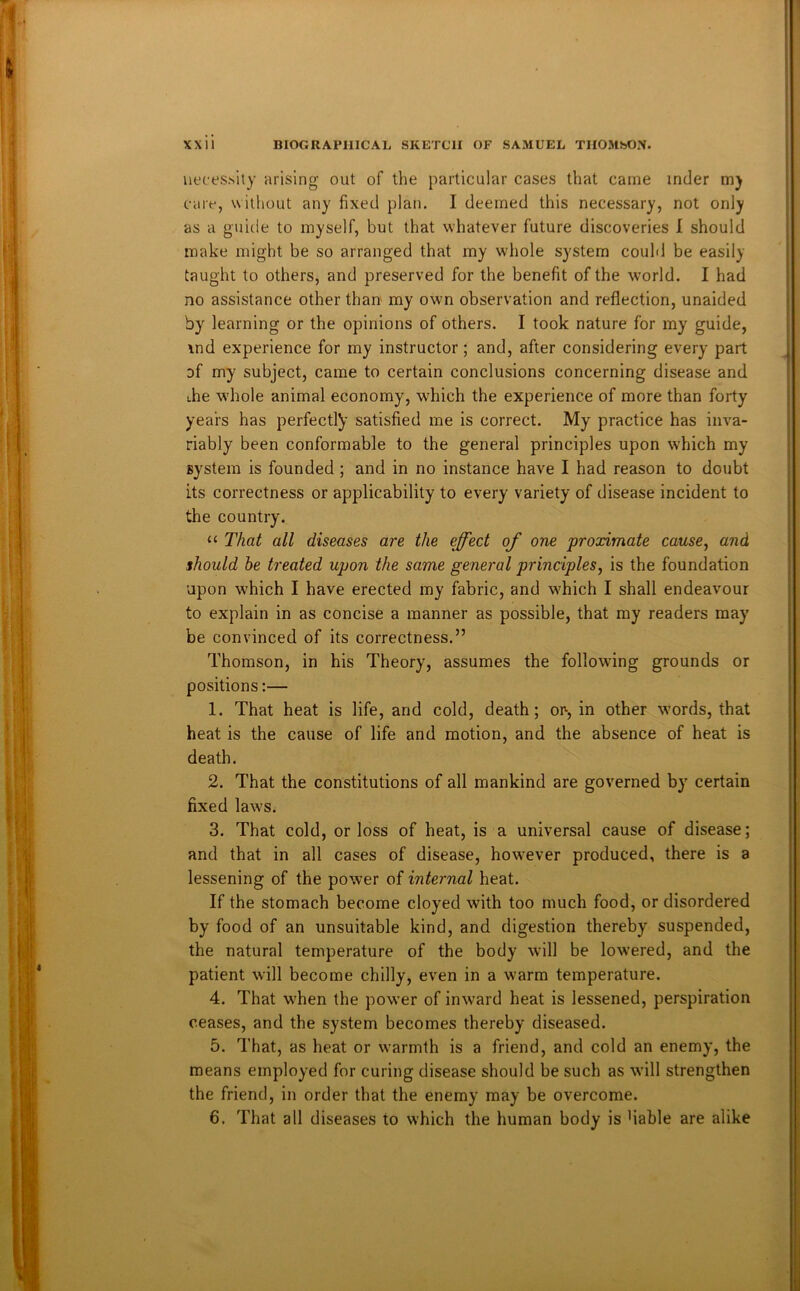Uffes.sity arising out of the particular cases that came inder m) care, without any fixed plan. I deemed this necessary, not only as a guide to myself, but that whatever future discoveries 1 should make might be so arranged that my whole system could be easily taught to others, and preserved for the benefit of the world. I had no assistance other than my own observation and reflection, unaided by learning or the opinions of others. I took nature for my guide, \nd experience for my instructor; and, after considering every part of my subject, came to certain conclusions concerning disease and ihe whole animal economy, which the experience of more than forty years has perfectly satisfied me is correct. My practice has inva- riably been conformable to the general principles upon which my system is founded ; and in no instance have I had reason to doubt its correctness or applicability to every variety of disease incident to the country. “ That all diseases are the effect of one proximate cause^ and should he treated upon the same general principles, is the foundation upon which I have erected my fabric, and which I shall endeavour to explain in as concise a manner as possible, that my readers may be convinced of its correctness.” Thomson, in his Theory, assumes the following grounds or positions:— 1. That heat is life, and cold, death; op, in other words, that heat is the cause of life and motion, and the absence of heat is death. 2. That the constitutions of all mankind are governed by certain fixed law'S. 3. That cold, or loss of heat, is a universal cause of disease; and that in all cases of disease, how'ever produced, there is a lessening of the power of internal heat. If the stomach become cloyed with too much food, or disordered by food of an unsuitable kind, and digestion thereby suspended, the natural temperature of the body will be low’ered, and the patient will become chilly, even in a w-arm temperature. 4. That w'hen the pow’er of inward heat is lessened, perspiration ceases, and the system becomes thereby diseased. 5. That, as heat or warmth is a friend, and cold an enemy, the means employed for curing disease should be such as will strengthen the friend, in order that the enemy may be overcome. 6. That all diseases to which the human body is Hable are alike