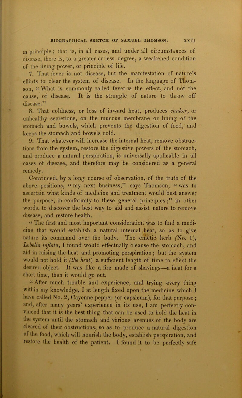 111 principle; that is, in all cases, and under all circumstances of disease, there is, to a greater or less degree, a weakened condition of the living power, or principle of life. 7. That fever is not disease, but the manifestation of nature’s efforts to clear the system of disease. In the language of Thom- son, “ What is commonly called fever is the effect, and not the cause, of disease. It is the struggle of nature to throw off disease.” 8. That coldness, or loss of inward heat, produces canker, or unhealthy secretions, on the mucous membrane or lining of the stomach and bowels, which prevents the digestion of food, and keeps the stomach and bowels cold. 9. That whatever will increase the internal heat, remove obstruc- tions from the system, restore the digestive powers of the stomach, and produce a natural perspiration, is universally applicable in all cases of disease, and therefore may be considered as a general remedy. Convinced, by a long course of observation, of the truth of the above positions, “ my next business,” says Thomson, “ was to ascertain what kinds of medicine and treatment would best answer the purpose, in conformity to these general principles ;” in othei words, to discover the best way to aid and assist nature to remove disease, and restore health. “The first.and most important consideration was to find a medi- cine that would establish a natural internal heat, so as to give nature its command over the body. The eiiaetic herb (No. 1), Lobelia inflata, I found would effectually cleanse the stomach, and aid in raising the heat and promoting perspiration ; but the system would not hold it (the heat) a sufficient length of time to effect the desired object. It was like a fire made of shavings—a heat for a short time, then it would go out. “After much trouble and experience, and trying every thing within my knowledge, I at length fixed upon the medicine which I have called No. 2, Cayenne pepper (or capsicum), for that purpose ; and, after many years’ experience in its use, I am perfectly con- vinced that it is the best thing that can be used to hold the heat in the system until the stomach and various avenues of the body are cleared of their obstructions, so as to produce a natural digestion of the food, which will nourish the body, establish perspiration, and restore the health of the patient. I found it to be perfectly safe