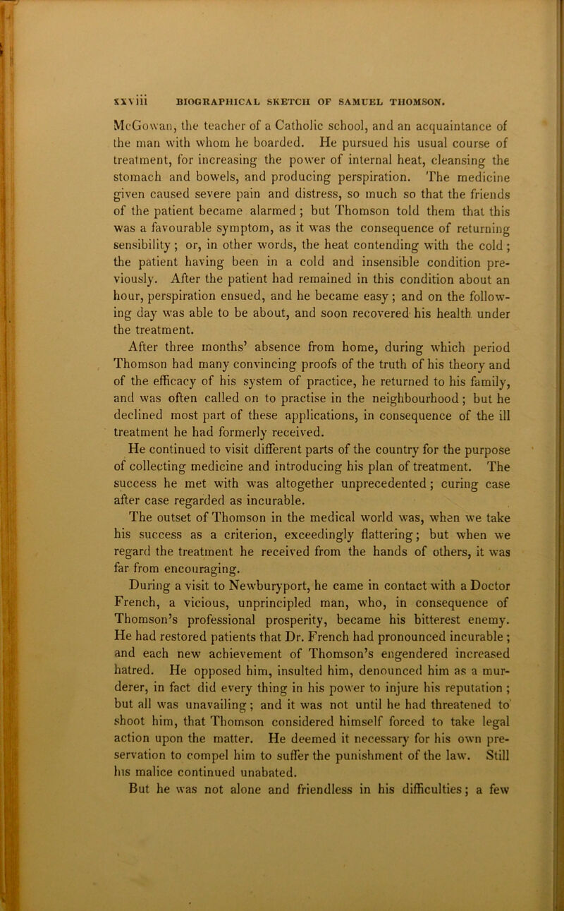 McGowan, the teacher of a Catholic school, and an acquaintance of the man with whom he boarded. He pursued his usual course of treatment, for increasing the power of internal heat, cleansing the stomach and bowels, and producing perspiration. The medicine given caused severe pain and distress, so much so that the friends of the patient became alarmed; but Thomson told them that this was a favourable symptom, as it was the consequence of returning sensibility; or, in other words, the heat contending with the cold ; the patient having been in a cold and insensible condition pre- viously. After the patient had remained in this condition about an hour, perspiration ensued, and he became easy; and on the follow- ing day was able to be about, and soon recovered his health under the treatment. After three months’ absence from home, during which period Thomson had many convincing proofs of the truth of his theory and of the efficacy of his system of practice, he returned to his family, and was often called on to practise in the neighbourhood; but he declined most part of these applications, in consequence of the ill treatment he had formerly received. He continued to visit different parts of the country for the purpose of collecting medicine and introducing his plan of treatment. The success he met with was altogether unprecedented; curing case after case regarded as incurable. The outset of Thomson in the medical world was, when we take his success as a criterion, exceedingly flattering; but when we regard the treatment he received from the hands of others, it was far from encouraging. During a visit to New’buryport, he came in contact with a Doctor French, a vicious, unprincipled man, who, in consequence of Thomson’s professional prosperity, became his bitterest enemy. He had restored patients that Dr. French had pronounced incurable ; and each new achievement of Thomson’s engendered increased hatred. He opposed him, insulted him, denounced him as a mur- derer, in fact did every thing in his power to injure his reputation ; but all was unavailing; and it w'as not until he had threatened to shoot him, that Thomson considered himself forced to take legal action upon the matter. He deemed it necessary for his own pre- servation to compel him to suffer the punishment of the law. Still Ins malice continued unabated. But he was not alone and friendless in his difficulties; a few