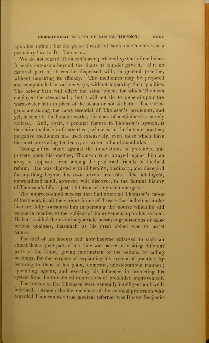 upon his rights ; but the general result of such movements was a pecuniary loss to Dr. 'I'liomson. We do not regard Thomson’s as a perfected system of med cine. It needs extension beyond the limits its founder gave it. But no material part of it can be dispensed with, in general practice, without impairing its efficacy. The medicines may be prepared and compounded in various ways, without impairing their qualities. The hot-air bath will effect the same object for which Thomson employed the steam-bath ; but it will not do to depend upon the warm-water bath in place of the steam or hot-air bath. The astrin- gents are among the most essential of Thomson’s medicines, and yet, in some of the botanic works, this class of medicines is scarcely noticed. And, again, a peculiar feature in Thomson’s system, is the entire exclusion of cathartics; whereas, in the botanic practice, purgative medicines are used extensively, even those which have the most prostrating tendency, as croton oil and mandrake. Taking a firm stand against the innovations of pretended im- provers upon his practice, Thomson soon arrayed against him an army of opposers from among the professed friends of medical reform. He was charged with illiberality, obstinacy, and disregard for any thing beyond his own private interests. The intelligent, unprejudiced mind, however, will discover, in the faithful history of Thomson’s life, a just refutation of any such charges. The unprecedented success that had attended Thomson’s mode of treatment, in all the various forms of disease that had come under his care, fully warranted him in pursuing the course which he did pursue in relation to the subject of improvement upon his system, He had avoided the use of any article possessing poisonous or dele- terious qualities, inasmuch as his great object was to assist nature. The field of his labours had now become enlarged to such an extent that a great part of his time was passed in visiting different parts of the Union, giving information to the people, by calling meetings, for the purpose of explaining his system of practice, by lecturing to them in his plain, domestic, unostentatious manner; appointing agents, and exerting his intluence in protecting his system from the threatened innovations of pretended improvement. The friends of Dr. Thomson were generally intelligent and well- informed. Among the few members of the medical jirofession who regarded Thomson as a true medical reformer was Doctor Benjamin