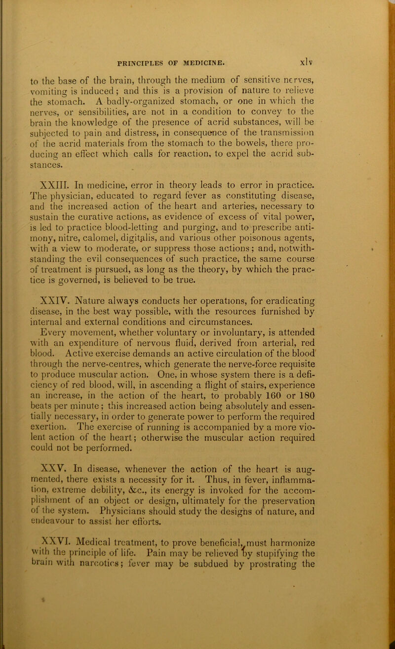 to the base of the brain, through the medium of sensitive nerves, vomiting is induced; and this is a provision of nature to relieve the stomach. A badly-organized stomach, or one in which the nerves, or sensibilities, are not in a condition to convey to the brain the knowledge of the presence of acrid substances, will be subjected to pain and distress, in consequence of the transmission of the acrid materials from the stomach to the bowels, there pro- ducing an effect which calls for reaction, to expel the acrid sub- stances. XXIII. In medicine, error in theory leads to error in practice. The physician, educated to regard fever as constituting disease, and the increased action of the heart and arteries, necessary to sustain the curative actions, as evidence of excess of vital power, is led to practice blood-letting and purging, and to prescribe anti- mony, nitre, calomel, digitfilis, and various other poisonous agents, with a view to moderate, or suppress those actions; and, notwith- standing the evil consequences of such practice, the same course of treatment is pursued, as long as the theory, by which the prac- tice is governed, is believed to be true. XXIV. Nature always conducts her operations, for eradicating disease, in the best way possible, with the resources furnished by internal and external conditions and circumstances. Every movement, whether voluntary or involuntary, is attended with an expenditure of nervous fluid, derived from arterial, red blood. Active exercise demands an active circulation of the blood' through the nerve-centres, which generate the nerve-force requisite to produce muscular action. One, in whose system there is a defi- ciency of red blood, will, in ascending a flight of stairs, experience an increase, in the action of the heart, to probably 160 or 180 beats per minute; this increased action being absolutely and essen- tially necessary, in order to generate power to perform the required exertion. The exercise of running is accompanied by a more vio- lent action of the heart; otherwise the muscular action required could not be performed. XXV. In disease, whenever the action of the heart is aug- mented, there exists a necessity for it. Thus, in fever, inflamma- tion, extreme debility, &c., its energy is invoked for the accom- plishment of an object or design, ultimately for the preservation of the system. Physicians should study the designs of nature, and endeavour to assist her efforts. XXVI. Medical treatment, to prove beneficial, must harmonize with the principle of life. Pain may be relieved oy stupifying the brain with narcotics; fever may be subdued by prostrating the