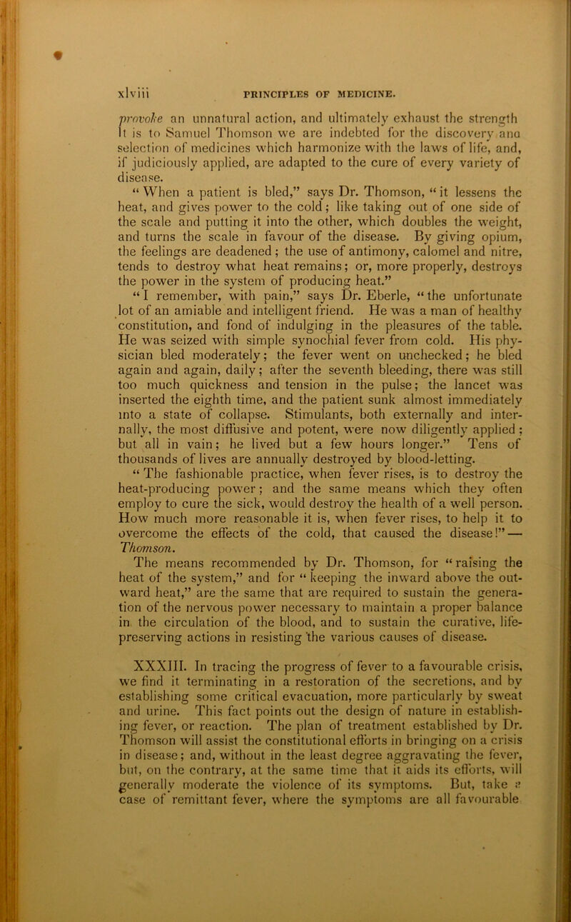 j)rnvohe an unnatural action, and ultimately exhaust the strength it is to Samuel Thomson we are indebted for the discovery ana selection of medicines which harmonize with the laws of life, and, if judiciously applied, are adapted to the cure of every variety of disease. “ When a patient is bled,” says Dr. Thomson, “ it lessens the heat, and gives power to the cold; like taking out of one side of the scale and putting it into the other, which doubles the weight, and turns the scale in favour of the disease. By giving opium, the feelings are deadened; the use of antimony, calomel and nitre, tends to destroy what heat remains; or, more properly, destroys the power in the system of producing heat.” “ I remember, with pain,” says Dr. Eberle, “ the unfortunate lot of an amiable and intelligent friend. He was a man of healthy constitution, and fond of indulging in the pleasures of the table. He was seized with simple synocTiial fever from cold. His phy- sician bled moderately; the fever went on unchecked; he bled again and again, daily; after the seventh bleeding, there was still too much quickness and tension in the pulse; the lancet was inserted the eighth time, and the patient sunk almost immediately into a state of collapse. Stimulants, both externally and inter- nally, the most diffusive and potent, were now diligently applied ; but all in vain; he lived but a few hours longer.” Tens of thousands of lives are annually destroyed by blood-letting. “ The fashionable practice, when fever rises, is to destroy the heat-producing power; and the same means which they often employ to cure the sick, would destroy the health of a well person. How much more reasonable it is, when fever rises, to help it to overcome the effects of the cold, that caused the disease!” — Thomson. The means recommended by Dr. Thomson, for “ raising the heat of the system,” and for “ keeping the inward above the out- ward heat,” are the same that are required to sustain the genera- tion of the nervous power necessary to maintain a proper balance in, the circulation of the blood, and to sustain the curative, life- preserving actions in resisting 'the various causes of disease. XXXIII. In tracing the progress of fever to a favourable crisis, we find it terminating in a restoration of the secretions, and by establishing some critical evacuation, more particularly by sweat and urine. This fact points out the design of nature in establish- ing fever, or reaction. The plan of treatment established by Dr. Thomson will assist the constitutional efforts in bringing on a crisis in disease; and, without in the least degree aggravating the fever, but, on the contrary, at the same time that it aids its efforts, will generally moderate the violence of its symptoms. But, take a case of remittant fever, where the symptoms are all favourable