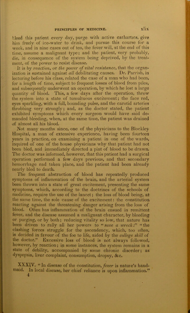 Kleed this patient every day, purge wMth active cathartics, give him freely of ice-water to drink, and pursue this course for a week, and* in nine cases out of ten, the fever will, at the end of this time, assume a malignant type; and the patient, very probably, die, in consequence of the system being deprived, by the treat- ment, of the power to resist disease. It is by reaction, or the power of vital resistance, that the organ- ization is sustained against all debilitating causes. Dr. Parrish, in lecturing before his class, related the case of a man who had been, for a length of time, subject to frequent losses of blood from piles, and subsequently underwent an operation, by which he lost a large quantity of blood. This, a few days after the operation, threw the system into a state of tumultuous excitement; the face red, eyes sparkling, with a full, bounding pulse, and the carotid arteries throbbing very strongly; and, as the doctor stated, the patient exhibited symptoms which every surgeon would have said de- manded bleeding, when, at the same time, the patient was drained of almost all his blood. Not many months since, one of the physicians to the Blockley Hospital, a man of extensive experience, having been fourteen years in practice, on examining a patient in one of the wards, inquired of one of the house physicians why that patient had not been bled, and immediately directed a pint of blood to be drawn. The doctor was informed, however, that this patient had a surgical operation performed a few days previous, and that secondary hemorrhage nad taken place, and the patient had been already nearly bled to death. The frequent abstraction of blood has repeatedly produced symptoms of inflammation of the brain, and the arterial system been thrown into a state of great excitement, presenting the same symptoms, which, according to the doctrines of the schools of medicine, require the use of the lancet; the loss of blood being, at the same time, the sole cause of the excitement: the constitution! reacting against the threatening danger arising from the loss of blood. Often has inflammation of the brain ensued in remittent fever, and the disease assumed a malignant character, by bleeding or purging, or by both; reducing vitality so low, that nature has been driven to rally all her powers to save a wreck:'' “the clashing forces struggle for the ascendency, which, too often, is decided in favour of the foe to life, aided by the college skill of the doctor.” Excessive loss of blood is not always follow^ed, however, by reaction; in some instances, the system remains in a state of debility, accompanied by some chronic disorder; as dyspepsia, liver complaint, consumption, dropsy, &c. XXXIV. “In disease of the constitution,/ever is natuie’s hand- maid. In local disease, her chief reliance is upon inflammation.” 4