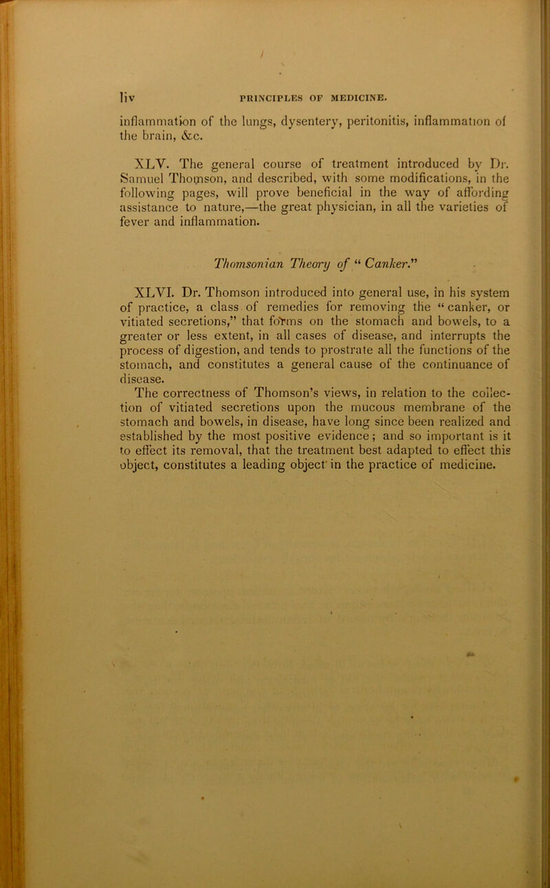 / \ liv PRINCIPLES OF MEDICINE. inflammation of the lungs, dysentery, peritonitis, inflammation of the brain, &c. XLV. The general course of treatment introduced bv Dr. Samuel Thoijison, and described, with some modifications, in the following pages, will prove beneficial in the way of affording assistance to nature,—the great physician, in all the varieties of fever and inflammation. Thomsonian Theory of CankerT XLVI. Dr. Thomson introduced into general use, in his system of practice, a class of remedies for removing the “canker, or vitiated secretions,” that fo'Pms on the stomach and bowels, to a greater or less extent, in all cases of disease, and interrupts the process of digestion, and tends to prostrate all the functions of the stomach, and constitutes a general cause of the continuance of disease. The correctness of Thomson’s views, in relation to the collec- tion of vitiated secretions upon the mucous membrane of the stomach and bowels, in disease, have long since been realized and established by the most positive evidence; and so important is it to effect its removal, that the treatment best adapted to eflect this object, constitutes a leading object’ in the practice of medicine. \