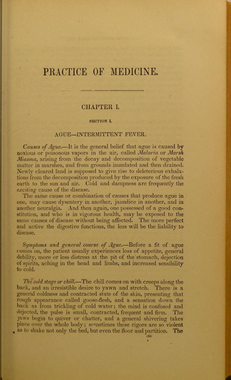 PRACTICE OF MEDICINE, CHAPTER I. SECTION L AGUE—INTERMITTENT FEVER. / Causes of Ague.—It is the general belief that ague is caused by noxious or poisonous vapors in the air, called Malaria or Marsh Miasma, arising from the decay and decomposition of vegetable matter in marshes, and from grounds inundated and then drained. Newly cleared land is supposed to give rise to deleterious exhala- tions from the decomposition produced by the exposure of the fresh earth to the sun and air. Cold and dampness are frequently the exciting cause of the disease. The same cause or combination of causes that produce ague in one, may cause dysentery in another, jaundice in another, and in another neuralgia. And then again, one possessed of a good con- stitution, and who is in vigorous health, may be exposed to the same causes of disease without being affected. The more perfect and active the digestive functions, the less will be the liability to disease. Symptoms and general course of Ague.—Before a fit of ague comes on, the patient usually experiences loss of appetite, general debility, more or less distress at the pit of the'stomach, dejection of spirits, aching in the head and limbs, and increased sensibility to cold. 'file cold stage or chill.—The chill comes on with creeps along the back, and an irresistible desire to yawn and stretch. There is a general coldness and contracted state of the skin, presenting that, rough appearance called goose-flesh, and a sensation down the back as from trickling of cold water; the mind is confused and dejected, the pulse is small, contracted, frequent and firm. The jaws begin to quiver or chatter, and a general shivering takes place over the whole body; sometimes these rigors are so violent ^ as to shake not only the bed, but even the floor and partition. The (65)