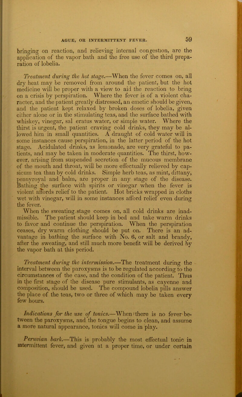 bringing on reaction, and relieving internal congestion, are the application of the vapor bath and the free use of the third prepa- ration of lobelia. Treatment during the hot stage.—When the fever comes on, all dry heat may be removed from around the patient, but the hoi medicine will be proper with a view to aid the reaction to bring on a crisis by perspiration. Where the fever is of a violent cha- racter, and the patient greatly distressed, an emetic should be given, and the patient kept relaxed by broken doses of lobelia, given either alone or in the stimulating teas, and the surface bathed with whiskey, vinegar, sal eratus water, or simple water. Where the thirst is urgent, the patient craving cold drinks, they may be al- lowed him in small quantities. A draught of cold water will in some instances cause perspiration, in the latter period of the hot stage. Acidulated drinks, as lemonade, are very grateful to pa- tients, and may be taken in moderate quantities. The thirst, how- ever, arising from suspended secretion of the mucous membrane of the mouth and throat, will be more effectually relieved by cap- sicum tea than by cold drinks. Simple herb teas, as mint, dittany, pennyroyal and balm, are proper in any stage of the disease. Bathing the surface with spirits or vinegar when the fever is violent a^ords relief to the patient. Hot bricks wrapped in cloths wet with vinegar, will in some instances afford relief even during the fever. When the sweating, stage comes on, all cold drinks are inad- missible. The patient should keep in bed and take warm drinks to favor and continue the perspiration. When the perspiration ceases, dry warm clothing should be put on. There is an ad- vantage in bathing the surface with No. 6, or salt and brandy, after the sweating, and still much more benefit will be derived by the vapor bath at this period. Treatment during the intermission.—The treatment during the interval between the paroxysms is to be regulated according to the circumstances of the case, and the condition of the patient. Thus in the first stage of the disease pure stimulants, as cayenne and composition, should be used. The compound lobelia pills answer the place of the teas, two or three of which may be taken every few hours. Indications for the use of tonics.—When'there is no fever*be- tween the paroxysms, and the tongue begins to clean, and assume a more natural appearance, tonics will come in play. Peruvian hark.—This is probably the most effectual tonic in intermittent fever, and given at a proper time, or under certain