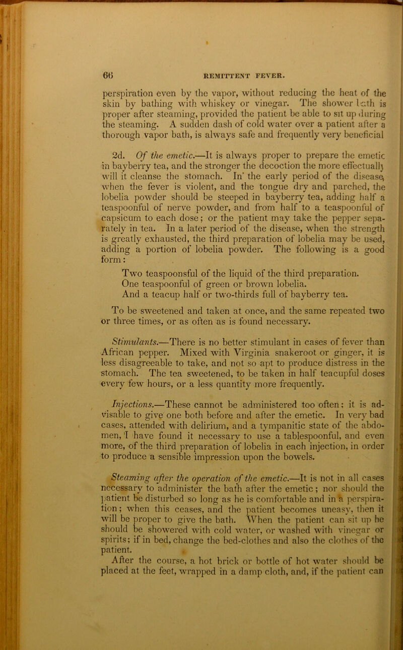 perspiration even by the vapor, without reducing the heat of the skin by bathing with whiskey or vinegar. The shower Icth is proper after steaming, provided the patient be able to sit up during the steaming. A sudden dash of cold water over a patient after a thorough vapor bath, is always safe and frequently very beneficial 2d. Of the emetic.—It is always proper to prepare the emetic in bayberry tea, and the stronger the decoction the more efifectuall) will it cleanse the stomach. In’ the early period of the disease^ when the fever is violent, and the tongue dry and parched, the lobelia powder should be steeped in bayberry tea, adding half a teaspoonful of nerve powder, and from half to a teaspoonful of capsicum to each dose; or the patient may take the pepper sepa- rately in tea. In a later period of the disease, when the strength is greatly exhausted, the third preparation of lobelia may be used, adding a portion of lobelia powder. The following is a good form: . . Two teaspoonsful of the liquid of the third preparation. One teaspoonful of green or brown lobelia. And a teacup half or two-thirds full of bayberry tea. To be sweetened and taken at once, and the same repeated two or three times, or as often as is found necessary. Stimulants.—There is no better stimulant in cases of fever than African pepper. Mixed with Virginia snakeroot or ginger, it is less disagreeable to take, and not so apt to produce distress in the stomach. The tea sweetened, to be taken in half teacupful doses every few hours, or a less quantity more frequently. ^ Injections.—These cannot be administered too often; it is ad- visable to give one both before and after the emetic. In very bad cases, attended with delirium, and a tympanitic state of the abdo- men, 'I have found it necessary to use a tablespoonful, and even more, of the third preparation of lobelia in each injection, in order to produce a sensible impression upon the bowels. Steaming after the operation of the emetic.—It is not in all cases necessary to administer the bath after the emetic; nor should the patient be disturbed so long as he is comfortable and in h perspira- tion ; when this ceases, and the patient becomes uneasy, then it will be proper to give the bath. When the patient can sit up he should be showered with cold water, or washed with vinegar or spirits; if in bed, change the bed-clothes and also the clothes of the patient. After the course, a hot brick or bottle of hot water should be placed at the feet, wrapped in a damp cloth, and, if the patient can