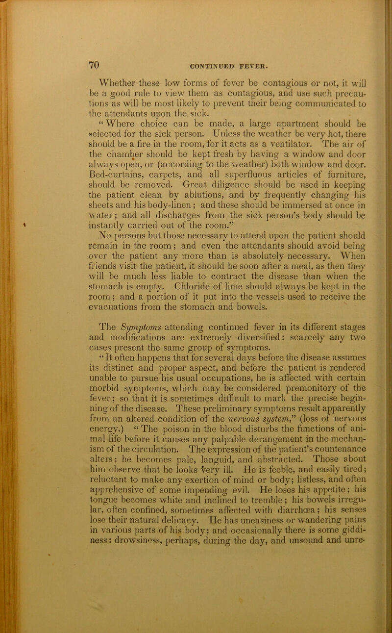 Whether these low forms of fever be contagious or not, it will be a good rule to view them as contagious, and use such precau- tions as will be most likely to prevent their being communicated to the attendants upon the sick. “ Where choice can be made, a large apartment should be selected for the sick person. Unless the weather be very hot, there should be a fire in the room, for it acts as a ventilator. The air of the chamber should be kept fresh by having a window and door always open, or (according to the weather) both window and door. Bed-curtains, carpets, and all superfluous articles of furniture, should be removed. Great diligence should be used in keeping the patient clean by ablutions, and by frequently changing his sheets and his body-linen; and these should be immersed at once in water; and all discharges from the sick person’s body should be instantly carried out of the room.” No persons but those necessary to attend upon the patient should remain in the room; and even the attendants should avoid being over the patient any more than is absolutely necessary. When friends visit the patient, it should be soon after a meal, as then they will be much less liable to contract the disease than when the stomach is empty. Chloride of lime should always be kept in the room; and a portion of it put into the vessels used to receive the evacuations from the stomach and bowels. The Symptoms attending continued fever in its different stages and modifications are extremely diversified: scarcely any two cases present the same group of symptoms. “ It often happens that for several days before the disease assumes its distinct and proper aspect, and before the patient is rendered unable to pursue his usual occupations, he is aflected with certain morbid symptoms, w^hich may be considered premonitory of the fever; so that it is, sometimes difficult to mark the precise begin- ning of the disease. These preliminary symptoms result apparently from an altered condition of the nervous systein,” (loss of nervous energy.) “ The poison in the blood disturbs the functions of ani- mal life before it causes any palpable derangement in the mechan- ism of the circulation. The expression of the patient’s countenance alters; he becomes pale, languid, and abstracted. Those about him observe that he looks very ill. He is feeble, and easily tired; reluctant to make any exertion of mind or body; listless, and often apprehensive of some impending evil. He loses his appetite; his tongue becomes white and inclined to tremble; his bowels irregu- lar, often confined, sometimes affected with diarrhoea; his senses lose their natural delicacy. He has uneasiness or wandering pains in various parts of his body; and occasionally there is some giddi- ness : drowsiness, perhaps, during the day, and unsound and unre-