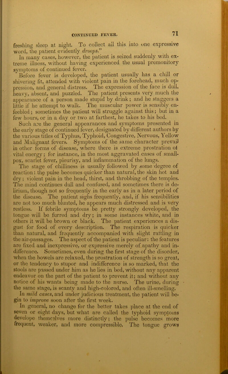 freshing sleep at night. To collect all this into ()iie expressive word, the patient evidently droops'' In many cases, however, the patient is seized suddenly with ex- treme illness, without having experienced the usual premonitory symptoms of continued fever. Before fever is developed, the patient usually has a chill or shivering fit, attended with violent pain in the forehead, much op- pression, and general distress. The expression of the face is dull, heavy, absent, and puzzled. The patient presents very much the appearance of a person made stupid by drink; and he staggers a little if he attempt to walk. The muscular power is sensibly en- feebled ; sometimes the patient will struggle against this; but in a few hours, or in a day or two at farthest, he takes to his bed. Such are the general appearances and symptoms presented in the early stage of continued fever, designated by different authors by the various titles of Typhus, Typlioid, Congestive, Nervous, Yellow and Malignant fevers. Symptoms of the same character prevail in other forms of disease, where there is extreme prostration of vital energy; for instance, in the most aggravated cases of small- pox, scarlet fever, pleurisy, and inflammation of the lungs. The stage of chilliness is usually followed by some degree of reaction; the pulse becomes quicker than natural, the skin hot and dry; violent pain in the head, thirst, and throbbing of the temples. The mind continues dull and confused, and sometimes there is de- lirium, though not so frequently in the early as in a later period of the disease. The patient sighs frequently, and, if his sensibilities are not too much blunted, he appears much distressed and is ve'ry restless. If febrile symptoms be pretty strongly developed, the tongue will be furred and dry; in some instances white, and in others it will be brown or black. The patient experiences a dis- gust for food of every description. The respiration is quicker than natural, and frequently accompanied with slight rattling in the air-passages. The aspect of the patient is peculiar: the features are fixed and inexpressive, or expressive merely of, apathy and in- difference. Sometimes, even during the first stage of the disorder, when the bowels are relaxed, the prostration of strength is so great, or the tendency to stupor and indifference is so marked, that the stools are passed under him as he lies in bed, without any apparent endeavor on the part of the patient to prevent it; and without any notice of his wants being made to the nurse. The urine, during • the same stage, is scanty and high-colored, and often ill-smelling. In mild cases, and under judicious treatment, the patient ^vill be- gin to improve soon after the first week. In general, no change for the better takes place at the end of seven or eight days, but what are called the typhoid symptoms develope themcelves more distinctly; the pulse becomes more frequent, weaker, and more compressible. The tongue grows
