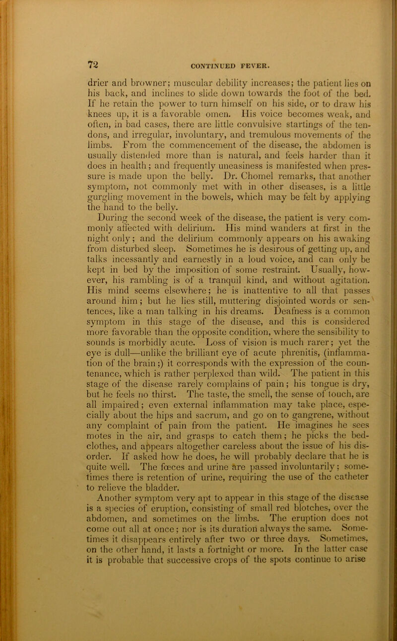 drier and browner; muscular debility increases; the patient lies on his back, and inclines to slide down towards the foot of the bed. If he retain the power to turn himself on his side, or to draw his knees up, it is a favorable omen. Ills voice becomes weak, and often, in bad cases, there are little convulsive startings of the ten- dons, and irregular, involuntary, and tremulous movements of the limbs. From the commencement of the disease, the abdomen is usually distended more than is natural, and feels harder than it does in health; and frequently uneasiness is manifested when pres- sure is made upon the belly. Dr. Chomel remarks, that another symptom, not commonly met with in other diseases, is a little gurgling movement in the bowels, which may be felt by applying the hand to the belly. During the second week of the disease, the patient is very com- monly affected with delirium. His mnnd wanders at first in the night only; and the delirium commonly appears on his awaking from disturbed sleep. Sometimes he is desirous of getting up, and talks incessantly and earnestly in a loud voice, and can only be kept in bed by the imposition of some restraint. Usually, how- ever, his rambling is of a tranquil kind, and without agitation. His mind seems elsewhere; he is inattentive to all that passes around him; but he lies still, muttering disjointed words or sen-' tences, like a man talking in his dreams. Deafness is a common symptom in this stage of the disease, and this is considered more favorable than the opposite condition, where the sensibility to sounds is morbidly acute. Loss of vision is much rarer; yet the eye is dull—unlike the brilliant eye of acute phrenitis, (inflamma- tion of the brain;) it corresponds with the expression of the coun- tenance, which is rather perplexed than wild. The patient in this stage of the disease rarely complains of pain; his tongue is dry, but he feels no thirst. The taste, the smell, the sense of touch, are all impaired; even external inflammation may take place, espe- cially about the hips and sacrum, and go on to gangrene, without any complaint of pain from the patient. He imagines he sees motes in the air, and grasps to catch them; he picks the bed- clothes, and appears altogether careless about the issue of his dis- order. If asked how he does, he will probably declare that he is quite well. The foeces and urine are passed involuntarily; some- times there is retention of urine, requiring the use of the catheter ' to relieve the bladder. Another symptom very apt to appear in this stage of the disease is a species of eruption, consisting of small red blotches, over the abdomen, and sometimes on the limbs. The eruption does not come out all at once; nor is its duration always the same. Some- times it disappears entirely after two or three days. Sometimes, on the other hand, it lasts a fortnight or more. In the latter case it is probable that successive crops of the spots continue to arise