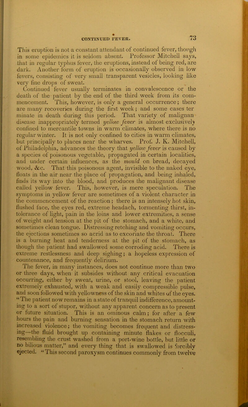 Tills eruption is not a constant attendant of continued fever, though in some epidemics it is seldom absent. Professor Mitchell says, that in regular typhus fever, the eruptions, instead of being red, are dark. Another form of eruption is occasionally observed in low fev’ers, consisting of very small transparent vesicles, looking like very fine drops of sweat. Continued fever usually terminates in convalescence or the death of the patient by the end of the third week from its com- mencement. This, however, is only a general occurrence; there are many recoveries during the first w'eek; and some cases ter minate in death during this period. That variety of malignan disease inappropriately termed yellaio fever is almost exclusively confined to mercantile towns in warm climates, where there is no regular winter. It is not only confined to cities in warm climates, but principally to places near the wharves. Prof. J. K. Mitchell, of Philadelphia, advances the theory that yelloio fever is caused by a species of poisonous vegetable, propagated in certain localities, and under certain influences, as the mould on bread, decayed wood, &c. That this poisonous agent, invisible to the naked eye, floats in the air near the place of propagation, and being inhaled, finds its way into the blood, and produces the malignant disease called yellow fever. This, however, is mere speculation. The symptoms in yellow fever are sometimes of a violent character in the commencement of the reaction; there is an intensely hot skin, flushed face, the eyes red, extreme headach, tormenting thirst, in- tolerance of light, pain in the loins and lower extremities, a sense of weight and tension at the pit of the stomach, and a white, and sometimes clean tongue. Distressing retching and vomiting occurs, the ejections sometimes so acrid as to excoriate the throat. There is a burning heat and tenderness at the pit of the stomach, as though the patient had swallowed some corroding acid. There is extreme restlessness and deep sighing; a hopeless expression of countenance, and frequently delirium. The fever, in many instances, does not continue more than two or three days, when it subsides without any critical evacuation occurring, either by sweat, urine, or stool, leaving the patient extremely exhausted, with a weak and easily compressible pulse, and soon followed with yellowness of the skin and whites of the eyes. “Tlie patient now remains in a state of tranquil indifference, amount- ing to a sort of stupor, without any apparent concern as to present or future situation. This is an ominous calm; for after a few hours the pain and burning sensation in the stomach return with increased violence; the vomiting becomes frequent and distress- ing—the fluid brought up containing minute flakes or flocculi, resembling the crust washed from a port-wine bottle, but little or no bilious matter,” and every thing that is swallowed is forcibly ejected. “ This second paroxysm continues commonly from twelve