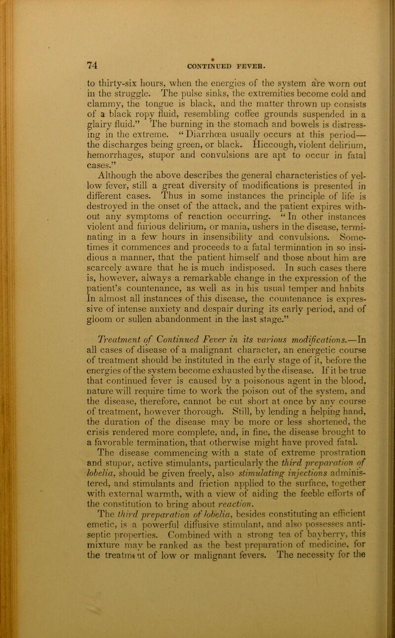 to thirty-six hours, when the energies of the system are worn out ill the struggle. The pulse sinks, the extremities become cold and clammy, the tongue is black, and the matter thrown up consists of a black ropy fluid, resembling coflee grounds suspended in a glairy fluid.” The burning in the stomach and bowels is distress- ing in the extreme. “ Diarrhoea usually occurs at this period— the discharges being green, or black. Hiccough^ violent delirium, hemorrhages, stupor and convulsions are apt to occur in fatal cases.” Although the above describes the general characteristics of yel- low fever, still a great diversity of modifications is presented in different cases. Thus in some instances the principle of life is destroyed in the onset of the attack, and the patient expires with- out any symptoms of reaction occurring. “ In other instances violent and furious delirium, or mania, ushers in the disease, termi- nating in a few hours in insensibility and convulsions. Some- times it commences and proceeds to a fatal termination in so insi- dious a manner, that the patient himself and those about him are scarcely aware that he is much indisposed. In such cases there is, however, always a remarkable change in the expression of the patient’s countenance, as w^ell as in his usual temper and habits In almost all instances of this disease, the countenance is expres- sive of intense anxiety and despair during its early period, and of gloom or sullen abandonment in the last stage.” Treatment of Continued Fever in its varioiis modifications,—In all cases of disease of a malignant character, an energetic course of treatment should be instituted in the early stage of it, before the energies of the system become exhausted by the disease. If it be true that continued fever is caused by a poisonous agent in the blood, nature wdll require time to work the poison out of the system, and the disease, therefore, cannot be cut short at once by any course of treatment, however thorough. Still, by lending a helping hand, the duration of the disease may be more or less shortened, the crisis rendered more complete, and, in fine, the disease brought to a favorable termination, that othenvise might have proved fatal. The disease commencing with a state of extreme prostration and stupor, active stimulants, particularly the third preparation of lobelia, should be given freely, also stimulating injections adminis- tered, and stimulants and friction applied to the surface, together with external warmth, with a view of aiding the feeble efforts of the constitution to bring about reaction. The third preparation of lobelia, besides constituting an efficient emetic, is a powerful dift’usive stimulant, and also possesses anti- septic properties. Combined with a strong tea of bayberry, this mixture may be ranked as the best preparation of medicine, for the treating nt of low or malignant fevers. The necessity for the