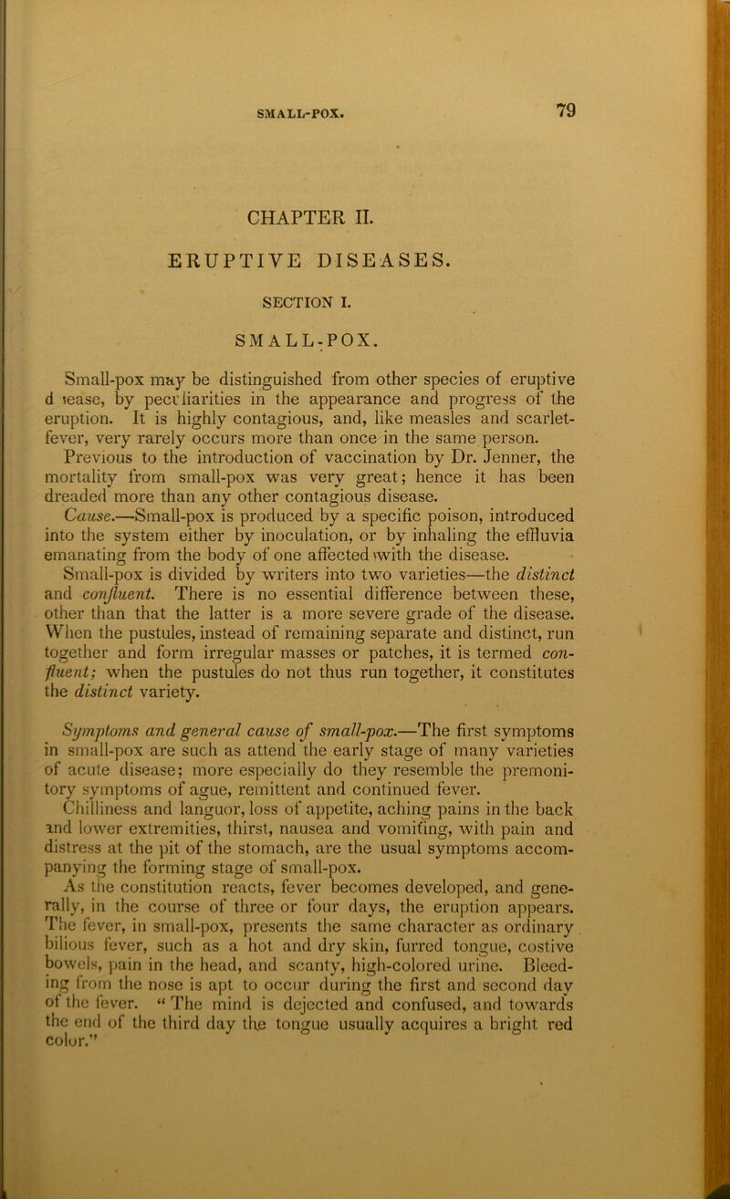 CHAPTER II. ERUPTIVE DISEASES. SECTION I. SMALL-POX. Small-pox may be distinguished from other species of eruptive d sease, by peculiarities in the appearance and progress of the eruption. It is highly contagious, and, like measles and scarlet- fever, very rarely occurs more than once in the same person. Previous to the introduction of vaccination by Dr. Jenner, the mortality from small-pox was very great; hence it has been dreaded more than any other contagious disease. Cause.—Small-pox is produced by a specific poison, introduced into the system either by inoculation, or by inhaling the effluvia emanating from the body of one affected with the disease. Small-pox is divided by writers into two varieties—the distinct and conjluent. There is no essential difference between these, other than that the latter is a more severe grade of the disease. When the pustules, instead of remaining separate and distinct, run together and form irregular masses or patches, it is termed con- fiuent; when the pustules do not thus run together, it constitutes the distinct variety. Symptoms and general cause of small-pox.—The first symptoms in small-pox are such as attend the early stage of many varieties of acute disease; more especially do they resemble the premoni- tory symptoms of ague, remittent and continued fever. Chilliness and languor, loss of appetite, aching pains in the back ind lower extremities, thirst, nausea and vomiting, with pain and distress at the pit of the stomach, are the usual symptoms accom- panying the forming stage of small-pox. As the constitution reacts, fever becomes developed, and gene- rally, in the course of three or four days, the eruption appears. The fever, in small-pox, presents the same character as ordinary bilious fever, such as a hot and dry skin, furred tongue, costive bowels, pain in the head, and scanty, high-colored urine. Bleed- ing from the nose is apt to occur during the first and second day of the fever. “ The mind is dejected and confused, and towards tne end of the third day the tongue usually acquires a bright red color.”