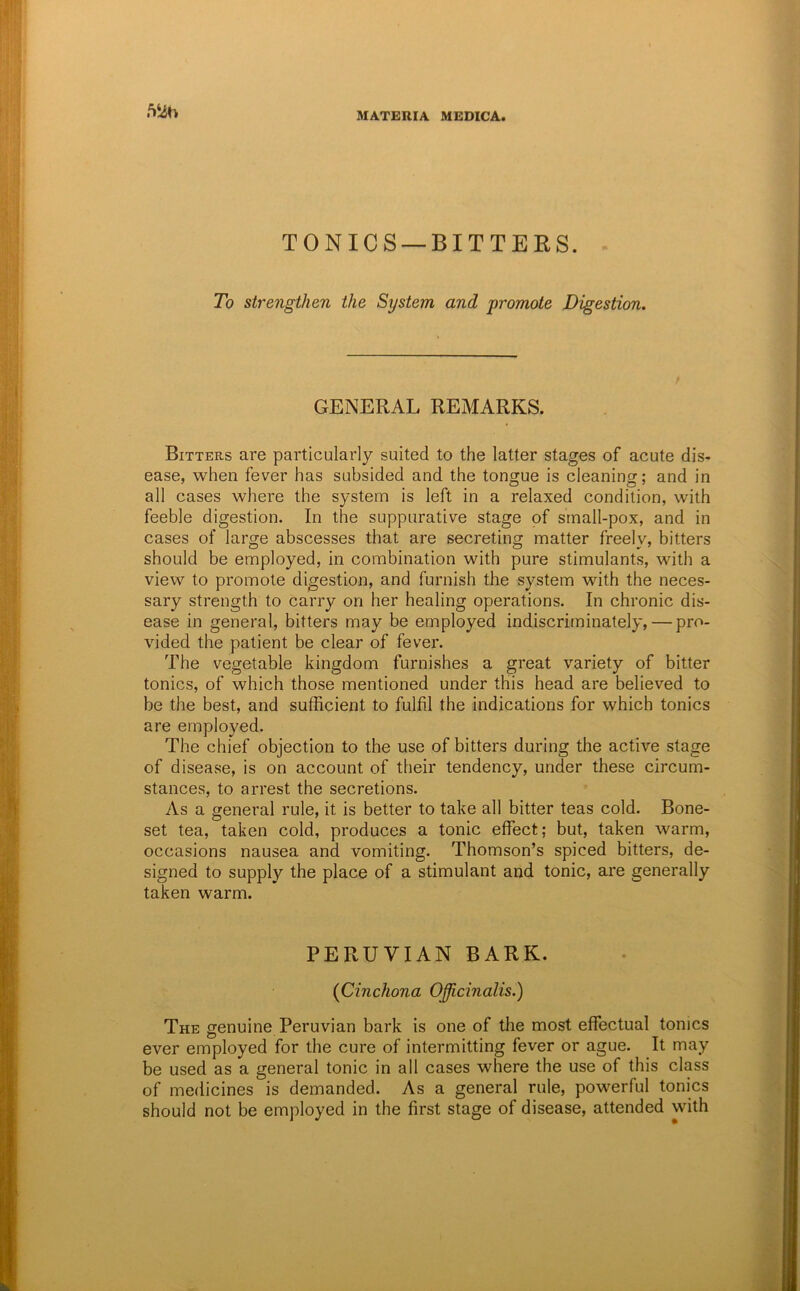 TONICS —BITTERS. To strengthen the System and promote Digestion. GENERAL REMARKS. Bitters are particularly suited to the latter stages of acute dis- ease, when fever has subsided and the tongue is cleaning; and in all cases where the system is left in a relaxed condition, with feeble digestion. In the suppurative stage of srnall-pox, and in cases of large abscesses that are secreting matter freely, bitters should be employed, in combination with pure stimulants, with a view to promote digestion, and furnish the system with the neces- sary strength to carry on her healing operations. In chronic dis- ease in general, bitters may be employed indiscriminately, — pro- vided the patient be clear of fever. The vegetable kingdom furnishes a great variety of bitter tonics, of which those mentioned under this head are believed to be the best, and sufficient to fulfil the indications for which tonics are employed. The chief objection to the use of bitters during the active stage of disease, is on account of their tendency, under these circum- stances, to arrest the secretions. As a general rule, it is better to take all bitter teas cold. Bone- set tea, taken cold, produces a tonic effect; but, taken warm, occasions nausea and vomiting. Thomson’s spiced bitters, de- signed to supply the place of a stimulant and tonic, are generally taken warm. PERUVIAN BARK. {Cinchona Officinalis.) The genuine Peruvian bark is one of the most effectual tonics ever employed for the cure of intermitting fever or ague. It may be used as a general tonic in all cases where the use of this class of medicines is demanded. As a general rule, powerful tonics should not be employed in the first stage of disease, attended with