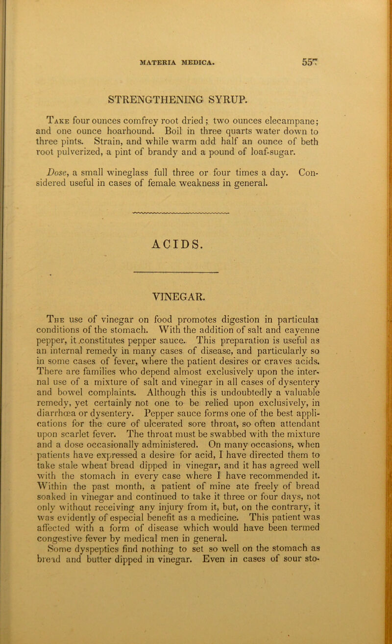 STRENGTHENING SYRUP. Take four ounces comfrey root dried ; two ounces elecampane; and one ounce hoarhound. Boil in three quarts water down to three pints. Strain, and while warm add half an ounce of beth root pulverized, a pint of brandy and a pound of loaf-sugar. Dose, a small wineglass full three or four times a day. Con- sidered useful in cases of female weakness in general. ACIDS. VINEGAR. The use of vinegar on food promotes digestion in particular conditions of the stomach. With the addition of salt and cayenne pepper, it .constitutes pepper sauce. This preparation is useful as an internal remedy in many cases of disease, and particularly so in some cases of fever, where the patient desires or craves acids. There are families who depend almost exclusively upon the inter- nal use of a mixture of salt and vinegar in all cases of dysentery and bowel complaints. Although this is undoubtedly a valuable remedy, yet certainly not one to be relied upon exclusively, in diarrhoea or dysentery. Pepper sauce forms one of the best appli- cations for the cure of ulcerated sore throat, so often attendant upon scarlet fever. The throat must be swabbed with the mixture and a dose occasionally administered. On many occasions, when patients have expressed a desire for acid, I have directed them to take stale wheat bread dipped in vinegar, and it has agreed well with the stomach in every case where I have recommended it. Within the past month, a patient of mine ate freely of bread soaked in vinegar and continued to take it three or four days, not only without receiving any injury from it, but, on the contrary, it was evidently of especial benefit as a medicine. This patient was affected with a form of disease which would have been termed congestive fever by medical men in general. Some dyspeptics find nothing to set so well oil the stomach as bieid and butter dipped in vinegar. Even in cases of sour sto-